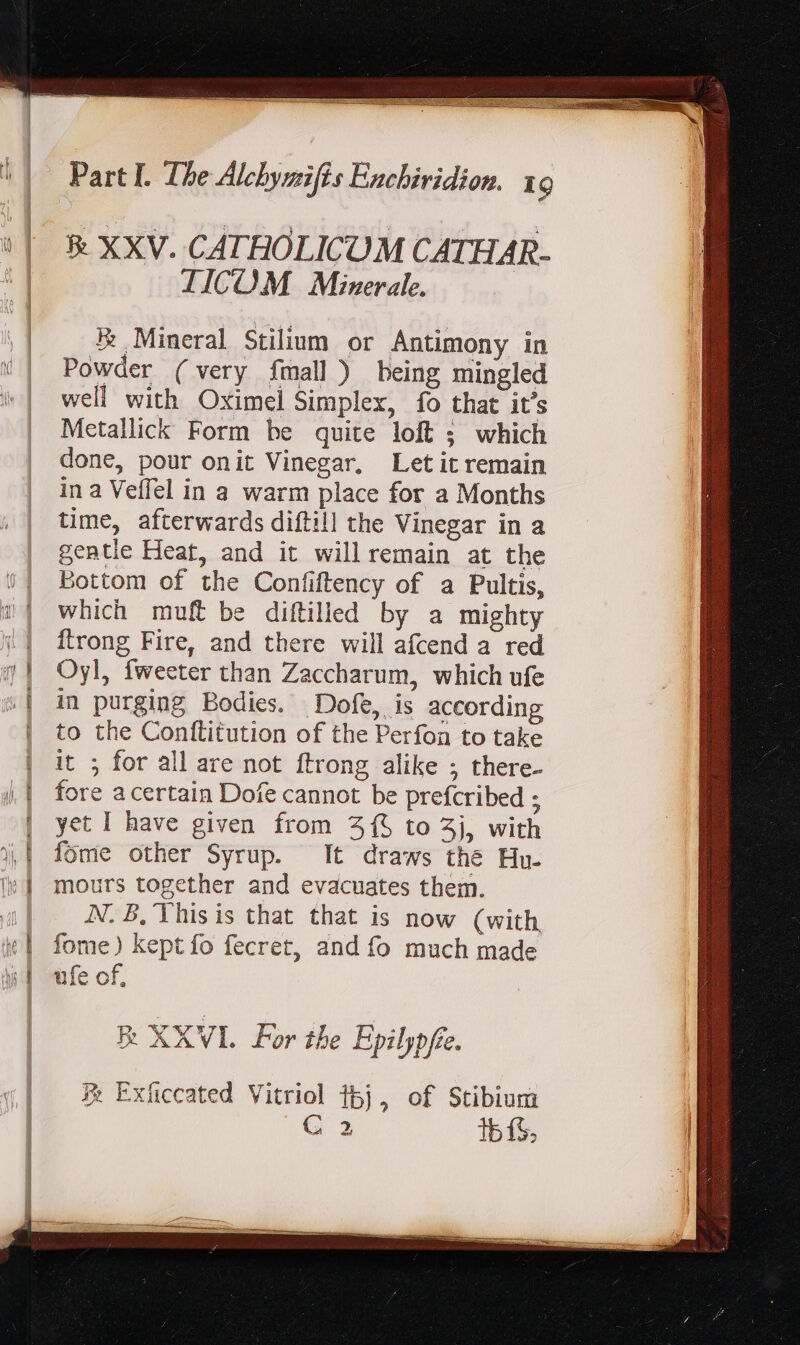 &amp; XXV. CATHOLICUM CATHAR- TICOM Minerale. B Mineral Stilium or Antimony in Powder (very fmall) being mingled well with Oximel Simplex, fo that it’s Metallick Form be quite loft ; which done, pour onit Vinegar, Let it remain in a Veffel in a warm place for a Months time, afterwards diftill the Vinegar in a gentle Heat, and it willremain at the Bottom of the Confiftency of a Pultis, which muft be diftilled by a mighty ftrong Fire, and there will afcend a red Oyl, fweeter than Zaccharum, which ufe in purging Bodies. Dofe, is according to the Conftitution of the Perfon to take it ; for all are not ftrong alike ; there- fore a certain Dofe cannot be prefcribed ; yet I have given from 315 to 3j, with fome other Syrup. It draws the Hu. mours together and evacuates them. AN. B,'Yhisis that that is now (with fome) kept fo fecret, and fo much made ufe of, B XXVI For the Epilypfte, X Exficcated Vitriol 15j, of Stibium