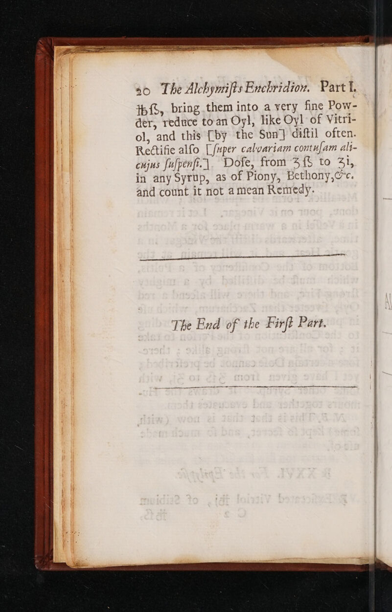 th, bring them into a very fine Pow- der, reduce toan Oyl, like Oyl of Vitri- ol, and this [by the Sun] diftil often. Rectifie alfo [fuper calvariam contu[am ali- cujus fufpenfi.|. Dofe, from 515 to Zl, in any Syrup, as of Piony, Bethony,@. and count it not amean Remedy. The End of the Firft Part. rrr itr Y EG RT A Ce  ————— —————