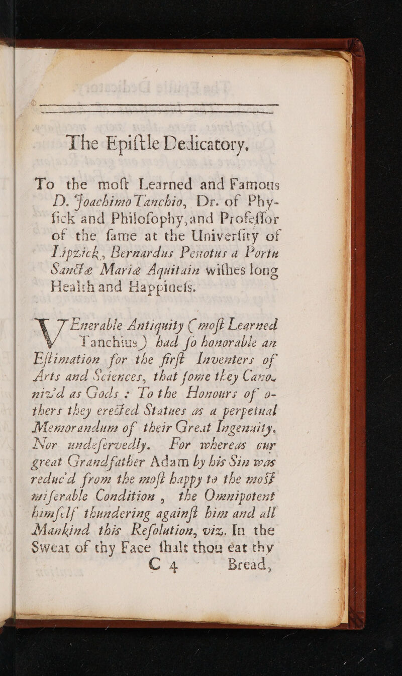 Ihe Epiftle Dedicatory. To the moft Learned and Famous D. Foachino Tanchio, Dr. of Phy- fick and Philofophy,and Profeffor of the fame at the Univerfity of ra de Bernardus Penotus a Poria | ó. An &amp; Marie Aquitain wit (hes long | lealth and Happinefs. ACCIUS Antiquity ( moft Learned anchius ) had fo honorable an Eftimation for the firft Inventers of arts es Sciences, that fome they Cava. zizd as G ads : To the HA vours of o- thers they erecfed. Statues as a perpetual ER of their Great Ingenuity, Nor undefervedly. For whereas eur great En Adam by bis Sin was reduc'd from the moft happy to the most wstiferable Condition , the Omnipotent himfelf thundering againft bine and all Mankind this Refolution, viz. In. the Sweat of thy Face fhalt thon éat thy