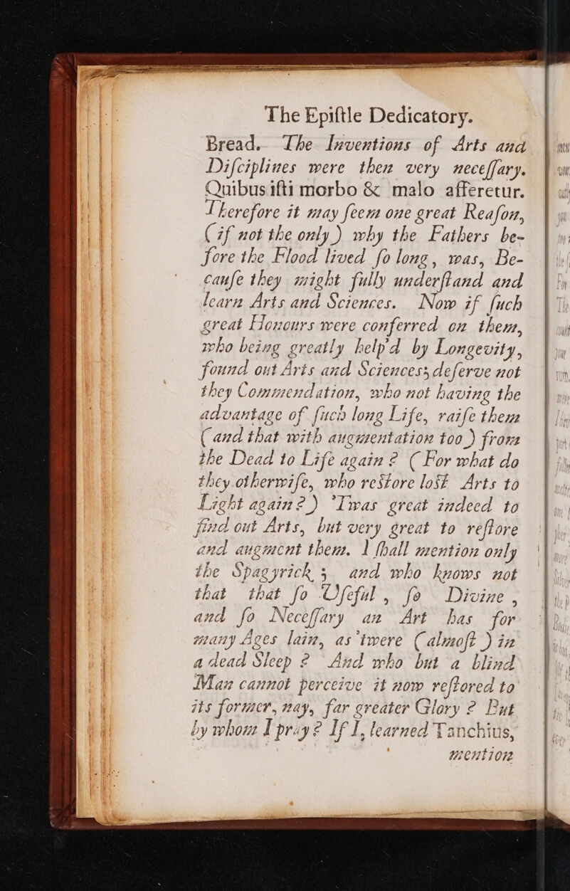 Bread. Ihe lmwentions of Arts and Difciplines were thea very meceffary. Quibus ifti morbo &amp; malo afferetur. I Lerefore it may feem one great Reafon, (if not the only ) why the Fathers be- fore the Flood lived fo long, was, Be- caufe they might fully underftand and learn Arts and Sciences. Now if fuch great Honours were conferred on them, who being greatly belpd by Longevity, found out Arts and Sciences; deferve not they Commendation, who not having the advantage of (uc long Life, raife them ( and that with aucutentation too ) fron the Dead to Life again 2? ( For what do they otherwife, who restore lost Arts to Light again?) “Iwas great indeed to find out Arts, but very great to reftore ana augment then. 1 [ball mention only ihe Spagyrickh 5 and who knows not that that fo Ofeful , fo Divine , and fo Neceffary ax Art has for many Ages lain, as tmere (almoft ) ia a dead Sleep 2 And who but a blind Man cannot perceive it now ve[loved to its former, nay, far greater Glory 2 Put by whout I pray? If I, learned Tanchius,