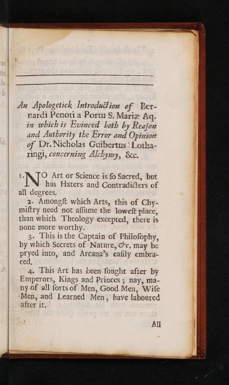 An Apologetick Introdufiom of Ber- . mardi Penoti a Portu S. Marie Aq. in whichis Evinced both by Reafon and Authority the Error and Opinion of Dr. Nicholas Guibertus : Lotha- ringt, concerning Alchymy, &amp;c. f. O Art or Science is fo Sacred, but LN has Haters and Contradicters of all degrees. 2. Amongft which Arts, this of Chy- miftry need not affume the loweft place, than which Theology excepted, there is none more worthy. 3. This isthe Captain of Philofophy, by which Secrets of Nature, Cv, may be pryed into, and Arcana's eafily embra- ced, 4. This Art has been fought after by Emperors, Kings and Princes ; nay, ma- ny.of all fortsof Men, Good Men, Wife Men, and Learned Men, have laboured after it, All