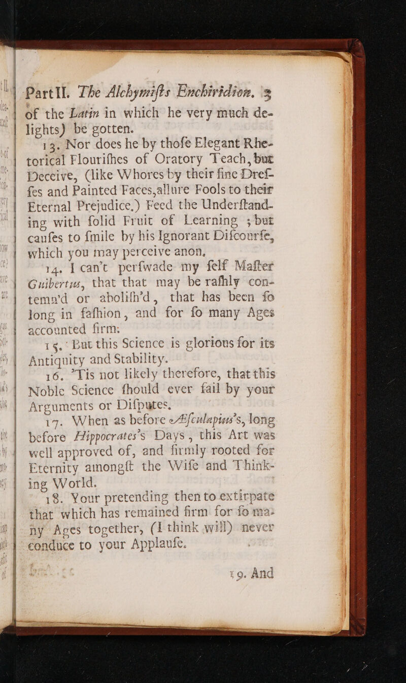 TEN E Rig ARMIN PartII. The Alchymifts Enchiridion. '3 of the Lati» in which he very much de- lights) be gotten. 13. Nor does he by thofe Elegant Rhe- torical Flourifhes of Oratory Teach, but Deceive, (like Whores by their fine Dref- fes and Painted Faces,allure Fools to their Eternal Prejudice.) Feed the Underftand- ing with folid Fruit of Learning ; but caufes to fmile by his Ignorant Difcourfe, which you may perceive anon, 14. L can't. perfwade my felf Mafter Guibertus, that that may be rafhly con- tema'd or abolifh'd, that has been fo long in fafhion, and for fo many Ages accounted firm; | rs. But this Science is glorious for its Antiquity and Stability. 16. Tis not likely therefore, that this Noble Science fhould ever íail by your Arguments or Difputes, ' BAM 17. When as before e/ffeulapias's, long before Aippocrates’s Days, this Art was well approved of, and firmly rooted for Eternity amongít the Wife and Think- ing World. ; 18. Your pretending then to extirpate that which has remained firm for fo ma: ny Ages together, (1 think will) never conduce to your Applaufe. GSES AIRE RG Re Mlg NER A CRETAE CON PTT RL SS