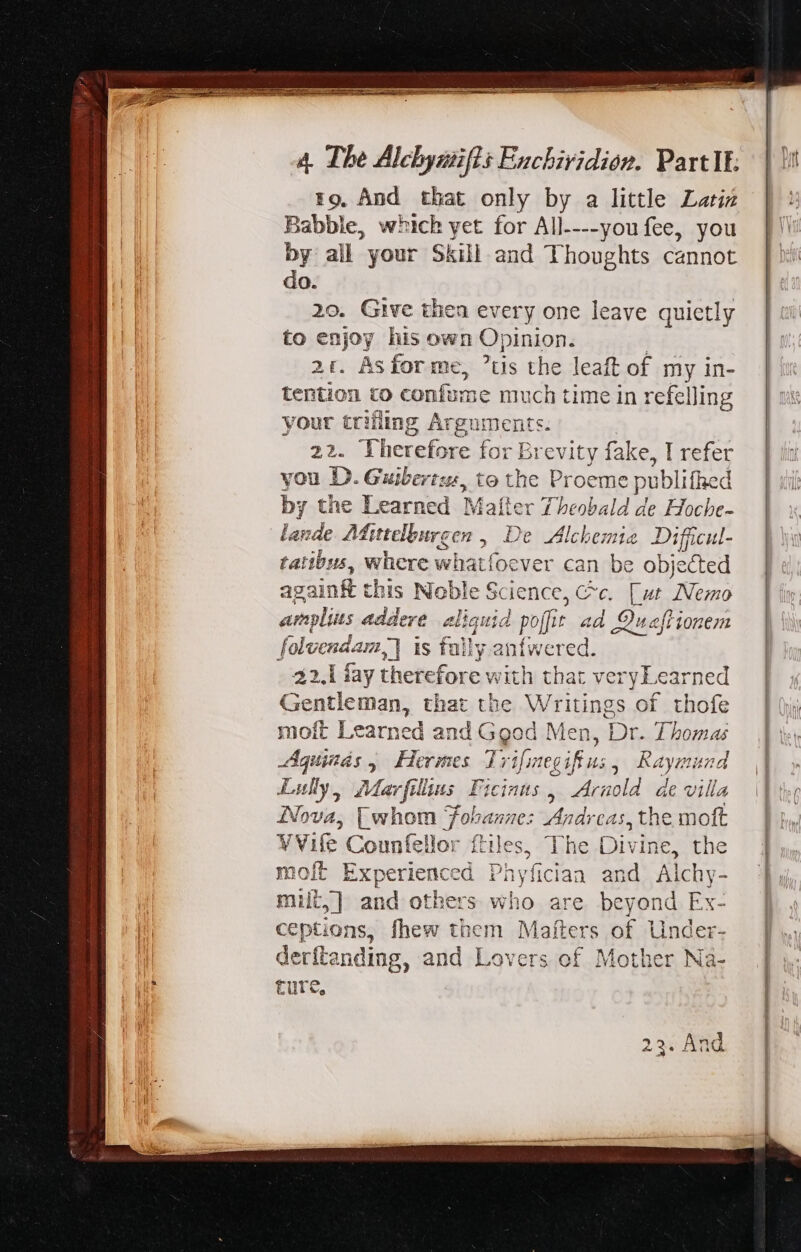 rg. And that only by a little Latiz Babble, which yet for All----you fee, you by all your Skill and Thoughts cannot do. 20. Give then every one leave quietly to enjoy his own Opinion. 2t. Asforme, us the leaft of my in- tention to confume much time in refelling your trifling Arguments. 22. Therefore for Brevity fake, I refer you D. Guibertz, to the Proeme publifhed by the Learned Matter Theobald de Hoche- lande. AMittelburgen , De Alchemia Diffcul- tatibus, where whatfoever can be objected againf this Noble Science, Cc. [ut Nemo amplius addere aliquid poffit ad Quaftionem folvendam,) is fally anfwered. 22.1 fay therefore with that veryLearned Gentleman, that the Writings of thofe moft Learned and Good Men, Dr. Thomas Agunds, Hermes Trifimegifius, Raymund Lully, Marfillius Ficints , Arnold ae villa Nova, [ whom Tobanze: Andreas, the moft VVife Counfellor ftiles, The Divine, the moft Experienced Phyíician and Alchy- miil,] and others who are beyond Ex- ceptions, fhew them Mafters of Under- derftanding, and Lovers of Mother Na- ture, 23. And