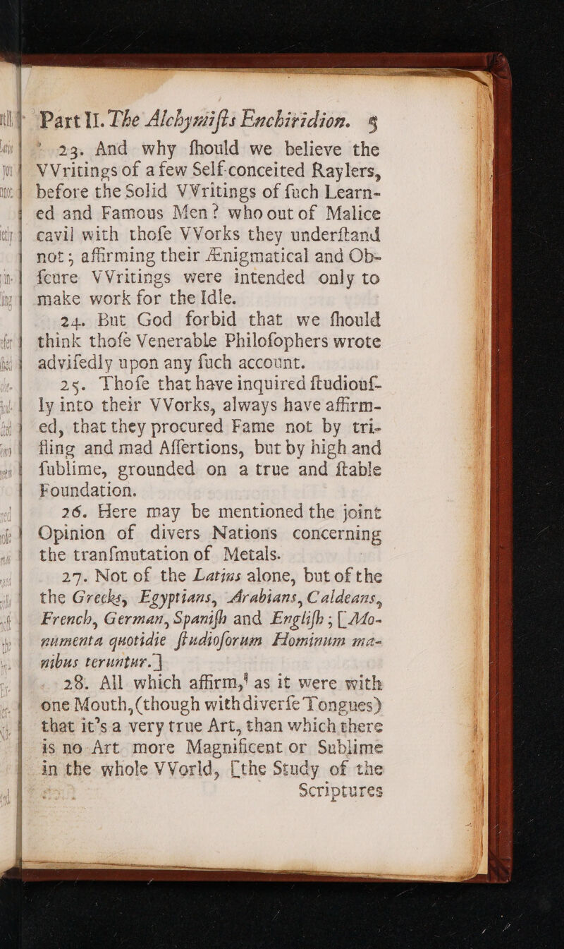 23. And why fhould we believe the VVritings of a few Self-conceited Raylers, before the Solid V Vritings of füch Learn- ed and Famous Men? whoout of Malice cavil with thofe VVorks they underítand not; afür ming their Ainigmatical and Ob- feure VVritings were intended only to make work for the Idle. 24. But God forbid that we fhould think thofe Venerable Philofophers wrote advifedly upon any fuch account. 25. Thofe that have inquired ftudiouf- ly into their VVorks, always have afirm- ed, that they procured Fame not by tri- fing and mad Affertions, but by high and fublime, grounded on a true and ftable Foundation. 26. Here may be mentioned the joint Opinion of divers Nations concerning the tranfmutation of Metals. | 27. Not of the Latius alone, but of the the Grecks, Egyptians, Arabians, Caldeans, French, German, Spanifh and Englifh ; (Ato- numenta quotidie fiudioforum Flominum ma- nibus teruntur. | 28. All which affirm,’ as it were with one Mouth, (though with diverfe Tongues) that it’s a very true Art, than which there g is no Art. more Magnificent or Sublim in the whole VVorld, [the Study of the Scriptures