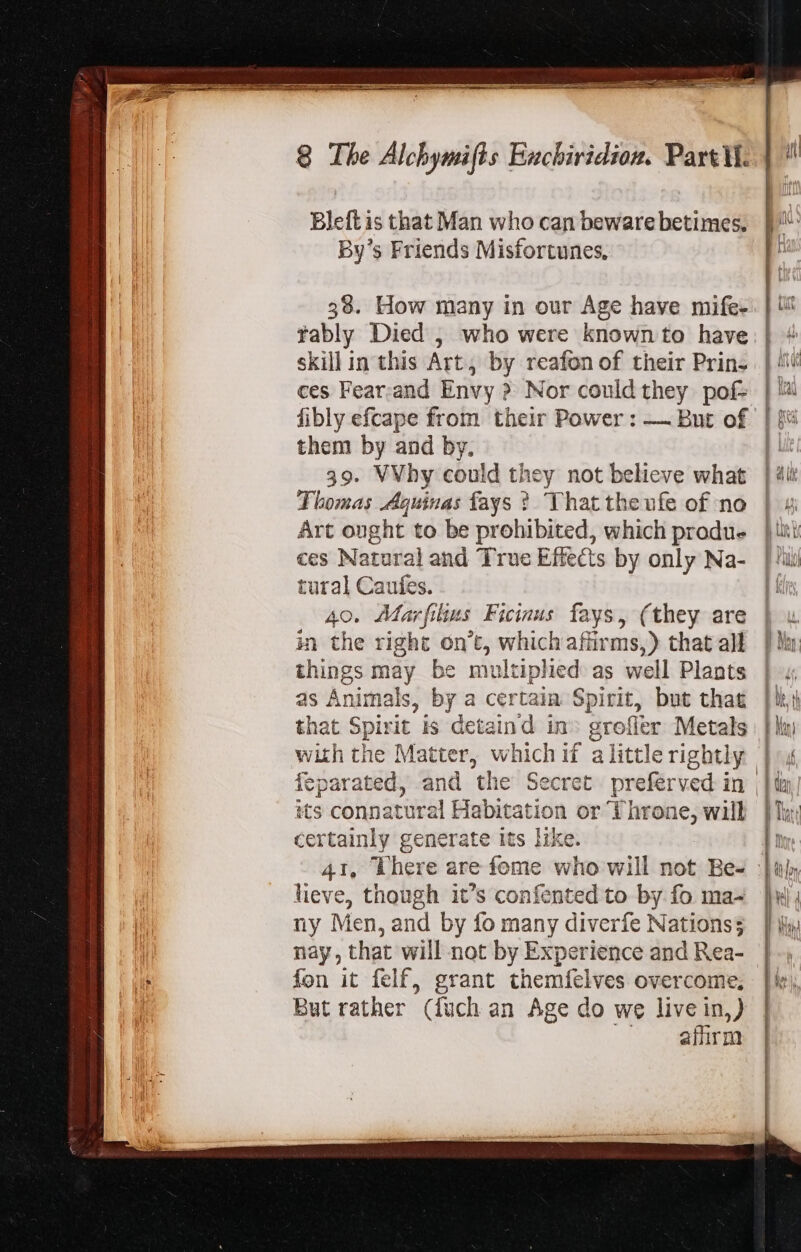 LI, mart Pe Ge 8 The Alchymifts Bauchiridion. Part ii. Bleft is that Man who can beware betimes. By’s Friends Misfortunes. 58. How many in our Age have mife- rably Died , who were known to have skillin this Art, by reafon of their Prin- fibly efcape from their Power : — But of them by and by, 39. VVhy could they not believe what Thomas Aquinas fays ? That theufe of no Art ought to be prohibited, which produ- ces Natural and True Effects by only Na- tural Caufes. 40. Marfilius Ficinus fays, (they are in the right on't, which affirms,) that all things may be multiphed as well Plants as Animals, by a certain Spirit, but that that Spirit is detaind in» groflier Metals feparated, and the Secret preferved in its connatural Habitation or Throne, will certainly generate its like. lieve, though it's confented to by fo ma- ny Men, and by fo many diverfe Nations; nay, that will not by Experience and Rea- fon it felf, grant them{felves overcome, But rather (fuch an Age do we live in,) BN o PUN