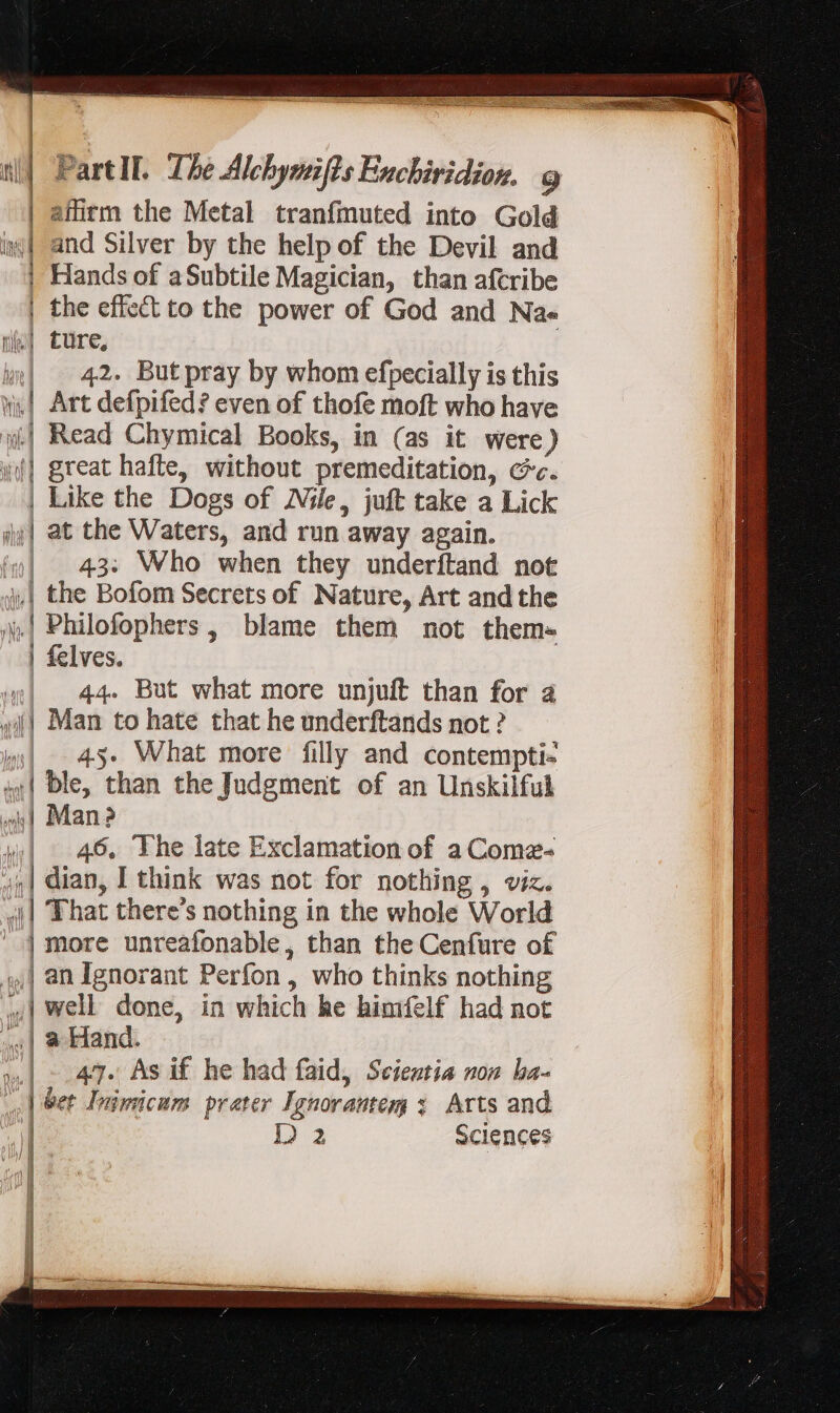 | afirm the Metal tranfmuted into Gold i| and Silver by the help of the Devil and Hands of aSubtile Magician, than afcribe the effect to the power of God and Na« e| ture, | b»| 42. Butpray by whom efpecially is this ni, Art defpifed? even of thofe moft who have | Read Chymical Books, in (as it were) yf] great hafte, without premeditation, cc. | MOSES ac | Like the Dogs of Nile, juft take a Lick at the Waters, and run away again. in| | 43: Who when they underftand not j| the Bofom Secrets of Nature, Art and the 4| Philofophers , blame them not them- | felves. 4| 44. But what more unjuft than for à wil) Man to hate that he underftands not ? |. 43. What more filly and contempti- ;4| ble, than the Judgment of an Unskilful 4| Man? wl 46. The late Exclamation of a Coma- 4) dian, I think was not for nothing , viz. «| Fhat there's nothing in the whole World ' | more unreafonable, than the Cenfure of | an Ignorant Perfon , who thinks nothing | well done, in which he himifelf had not «| a Hand. ».| -.47. As if he had faid, Scientia non ha- | bet Inimicum prater Ignorantem 3. Arts and i] Da Sciences