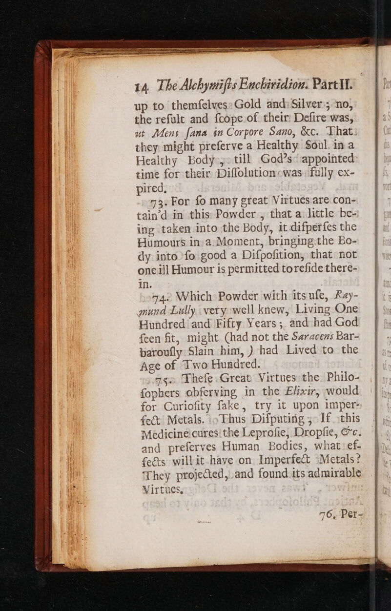 up to themfelves: Gold and;Silver j no, the refult and fcope of their: Defire was, ut Mens fama im Corpore Sano, &amp;c. That. they might preferve a Healthy Soul. in a Healthy Body ,-till God's- appointed time for their Diffolution« was. fully ex- pired, | 75. For fo many great Virtuesare con- taind in this Powder , that a. little be- ing taken into the Body, it difperfes the Humours in. a. Moment, bringing.the Bo- dy into fo good a Difpofition, that not one ill Humour is permitted torefide there- in. 74.. Which Powder with its ufe, Ray- gmund Lilly very well knew, Living One Hundred ‘and Fifty Years ;. and had God feen fit, might (had not the Saracens Bar- baroufly Slain him, ) had Lived to the Age of Two Hundred. 73. Thefe. Great Virtues the Philo- fophers obferving in the Elixir, would for Curiofity fake, try it upon imper- fect Metals. Thus Difputing ;- If this Medicine cures: the Leprofie, Dropfie, @c. and preferves Human Bodies, what ef- fects willit have on Imperfect Metals? They projected, and found its admirable Virtues, 76, Per-