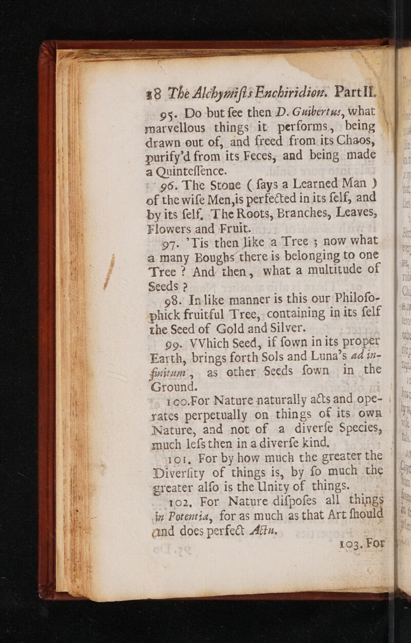 marvellous things it performs, being drawn eut of, and freed from its Chaos, purify'd from its Feces, and being made a Quinteflence. 96. The Stone ( fays a Learned Man ) of the wife Men,is perfected in its felf, and by its felf, The Roots, Branches, Leaves, Flowers and Fruit. 97. Tis then Jike a Tree ; now what a many Boughs there is belonging to one Tree ? And then, what a multitude of Seeds ? 3 98. Inlike manner is this our Philofo- phick fruitful Tree, containing in its felf the Seed of Gold and Silver. 99. VVhich Seed, if fown in its proper Earth, brings forth Sols and Luna’s a4 in- fitum ,. as other Seeds fown in the Ground. Nature, and not of a diverie Species, much lefs then in a diverfe kind. Diverfity of things is, by fo much the greater alfo is the Unity of things. 102, For Nature difpofes all things in Potentia, for as much as that Art fhould and does perfect Aétu. 103. For