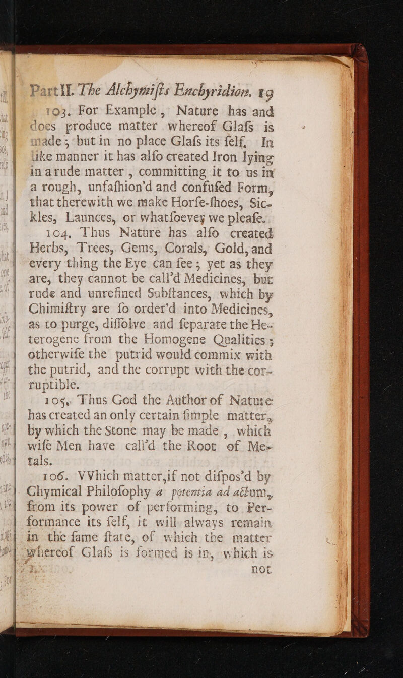 103. For Example , Nature has and does produce matter whereof Glafs is Es butin no place Glafs its felf; | In ke manner it has alfo created Iron lying in Linde matter , committing it to us in a rough, unfafhion'd and confufed Form, that therewith we make Hor fe-fhoes, Sic- kles, Launces, or whatfoevey we pleafe. 104, Thus Nature has alfo created Herbs, Trees, Gems, Corals, Gold, and Dey thing the Eye can fee ; yet as they are, t hey cannot be call'd Medicines, but rude and unrefined Subftances, which by Chimiltry are fo order’d into Medicines, as to purge, diflolve and feparate the He- terogene from the Homogene Qualities ; otherwife the putrid would commix with the putr id, an id the corrupt with the-cor- ruptible. 10s, Thus God the Author of Nature has created an only certain fimple matter, by which the Stone may be made , which wife Men have calld the Root of Me- tals. 106. VVhich ma pan not difpos'd by Chymical Philofophy a potent ia ad acum, from its DAP of performing, to Per- formance its felf, it will always remain in the fame Date, of which the matter whereof Glafs is formed is in, which is not