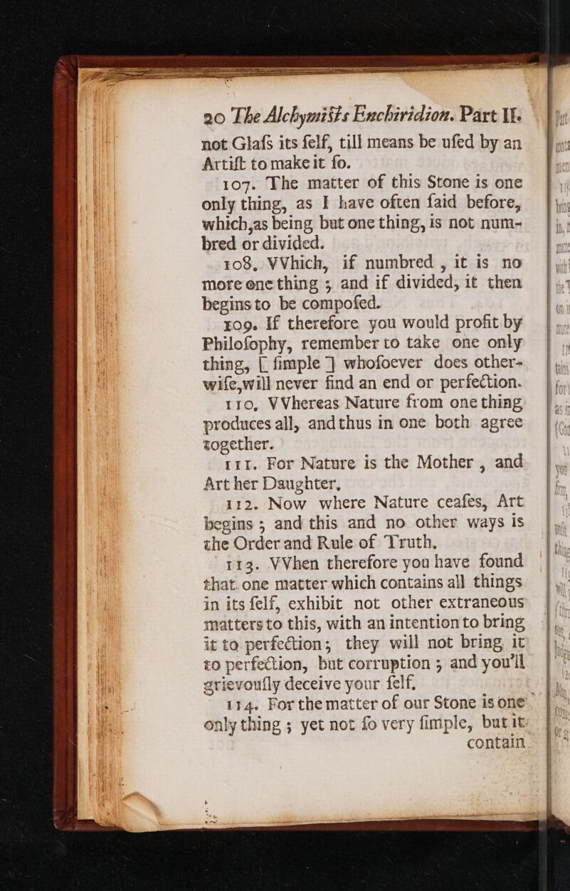 not Glafs its felf, till means be ufed by an Artift to make it fo. 107. The matter of this Stone is one only thing, as I have often faid before, which,as being but one thing, is not num- bred or divided. 108, VVhich, if numbred , it is no more one thing ; and if divided, it then begins to be compofed. 409. If therefore you would profit by Philofophy, remember to take one only thing, | fimple ] whofoever does other- wife,will never find an end or perfection. 110, VVhereas Nature from one thing produces all, andthus in one both agree together. rir. For Nature is the Mother , and Art her Daughter, 112. Now where Nature ceafes, Art begins ; and this and no other ways is the Order and Rule of Truth. 113. VVhen therefore you have found that one matter which contains all things in its felf, exhibit not other extraneous matters to this, with an intention to bring it to perfection; they will not bring it to perfection, but corruption ; and you'll grievoufly deceive your felf. 114. For the matter of our Stone is one. only thing ; yet not fo very fimple, butit contain