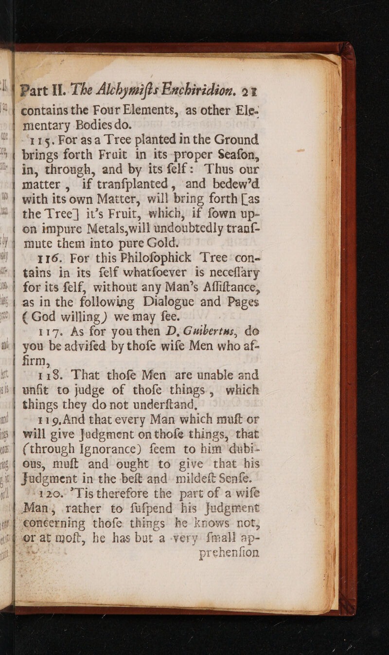 mentary Bodies do. 115. For asa Tree planted in the Ground — ————————— 2 7 =&gt; IL GANE at EE e pl — — — ca ee ÜFRP mute them into pure Gold. 116. For this Philofophick Tree con- tains in its felf whatfoever is neceflary for its felf, without any Man's Affiftance, as in the following Dialogue and Pages ( God willing) we may fee. 117. As for you then D, Guibertus, do you be advifed by thofe wife Men who af- firm, 118. That thofe Men are unable and unfit to judge of thofe things, which 119, Ànd that every Man which muft or (through Ignorance) feem to him dubi- 120. Tistherefore the part of a wife ¥ 4 Wace 01911 i? À We AASVÀ ion