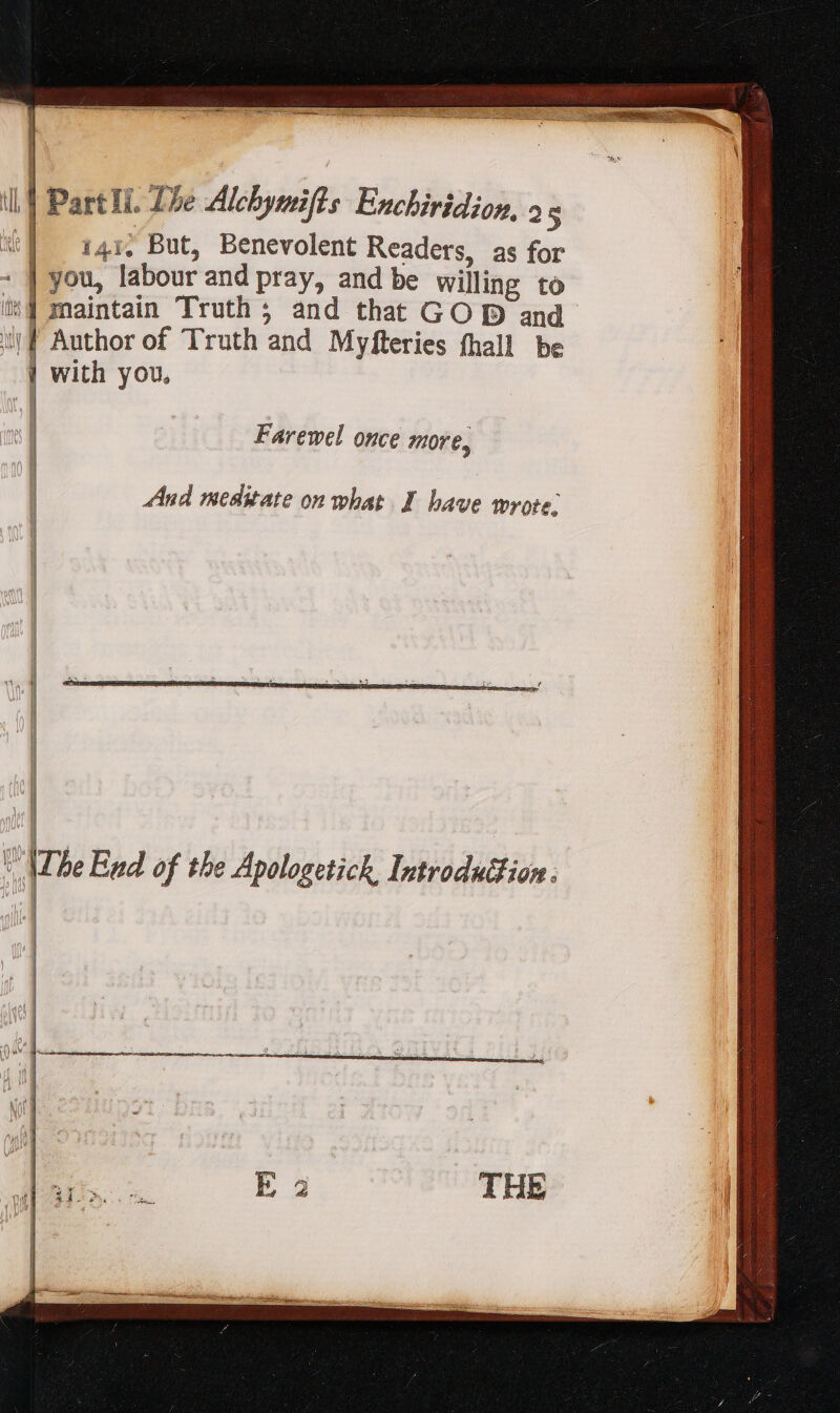 [ il. Part Ii. Lhe Alcbymifls Enchiridion, » 5 | 141. But, Benevolent Readers, as for : | you, labour and pray, and be Willing to its] maintain Truth ; and that GOD and uf Author of Truth and Myfteries fhall be | with you, | Farewel once more, | And meditate on what I have wrote: i i il jp \The End of the Apologetick, Introduction .