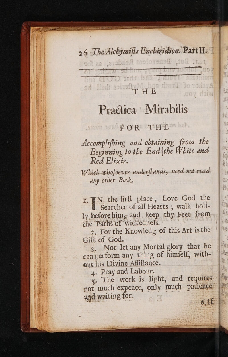 4 ASAD Praética | Mirabilis FOR THE Accomplifhing and obtaining from the Beginning to the End (tbe White and Red Elixir. Which -whofoever-underftands, need not vead ' any other Book, f. YN the firft place, Love God the Searcher of all Hearts ; walk holi- |‘ ly before him, and, keep thy Feet from. | ™ the Paths of wickednefs. | te 2. For the Knowledg of this Art isthe | Gift of God. 3, Nor let any Mortal glory that he |^ can perform any thing of himfelf, with- | ™ out his Divine Affiftance. 4. Pray and Labour. | s. The work is light, and requires not much expence, only much patience: and waiting for. | | Ei 61 [ € 10e mos —— - = = 1 - E