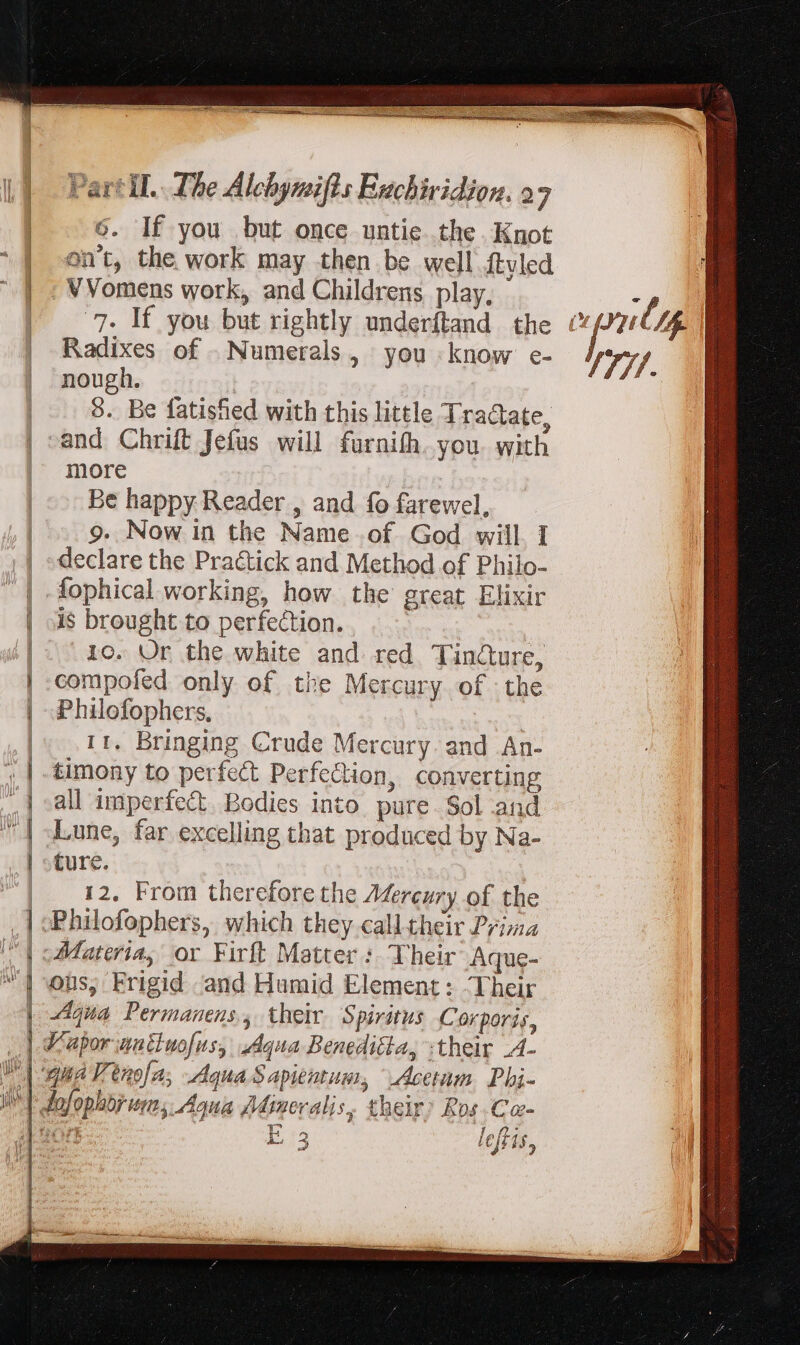6. If you but once untie. the Knot on't, the work may then be well ftvled . VVomens work, and Childrens play. 7. If you but rightly underftand the Radixes of . Numerals, you know e- nough. 3 8. Be fatisfied with this little dractate, mU BRE o OMM Ex more Be happy Reader , and fo farewel, 9. Now in the Name .of. God will I declare the Pra&amp;ick and Method of Philo- i$ brought to perfection. 10. Ur the white and red Tincure, compofed only of the Mercury of the Philofophers. 11. Bringing Crude Mercury. and An- timony to perfect Perfection, converting all imperfect. Bodies into pure Sol and Lune, far excelling that produced by Na- ture. 12. From therefore the 7Merezry of the Philofophers, which they calltheir Prima Materia, or Firft Matter : Their Aque- ons, Frigid and Hamid Element: Their Aqua Permanens, their Spiritus Corporis, ee fp. ;