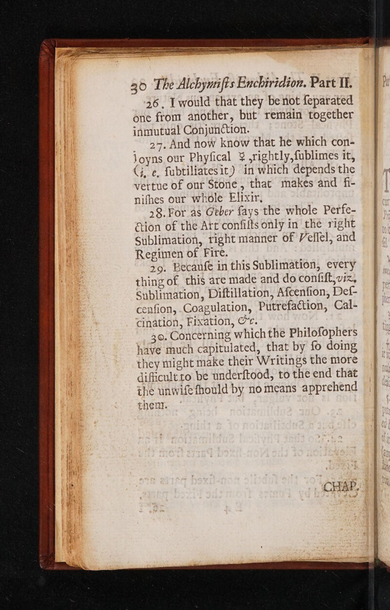 46, I would that they be not feparated one from another, but remain together inmutual Conjunction. . 23. And now know that he which con- Joyns our Phyfical 9 ,rightly,fublimes it, G. e, fubtiliatesit) in which depends the vertue of our Stone, that makes and fi- nifhes our whole Elixir, 38. For as Geber fays the whole Perfe- &amp;ion of the Att confilts only in the right Sublimation, right manner of Veflel, and Regimen of Fire. 29. Eecaufe in this Sublimation, every thing of this are made and do conhift, viz, Sublimation, Diftillation, Afcenfion, Def- cenfion, Coagulation, Putrefaction, Cal- cination, Fixation, C. 36. Concerning which the Philofophers have much capitulated, that by fo doing they might make their Writings the more difficult to. be underftood, to the end that ihe unwifefhould by no means apprehend then.