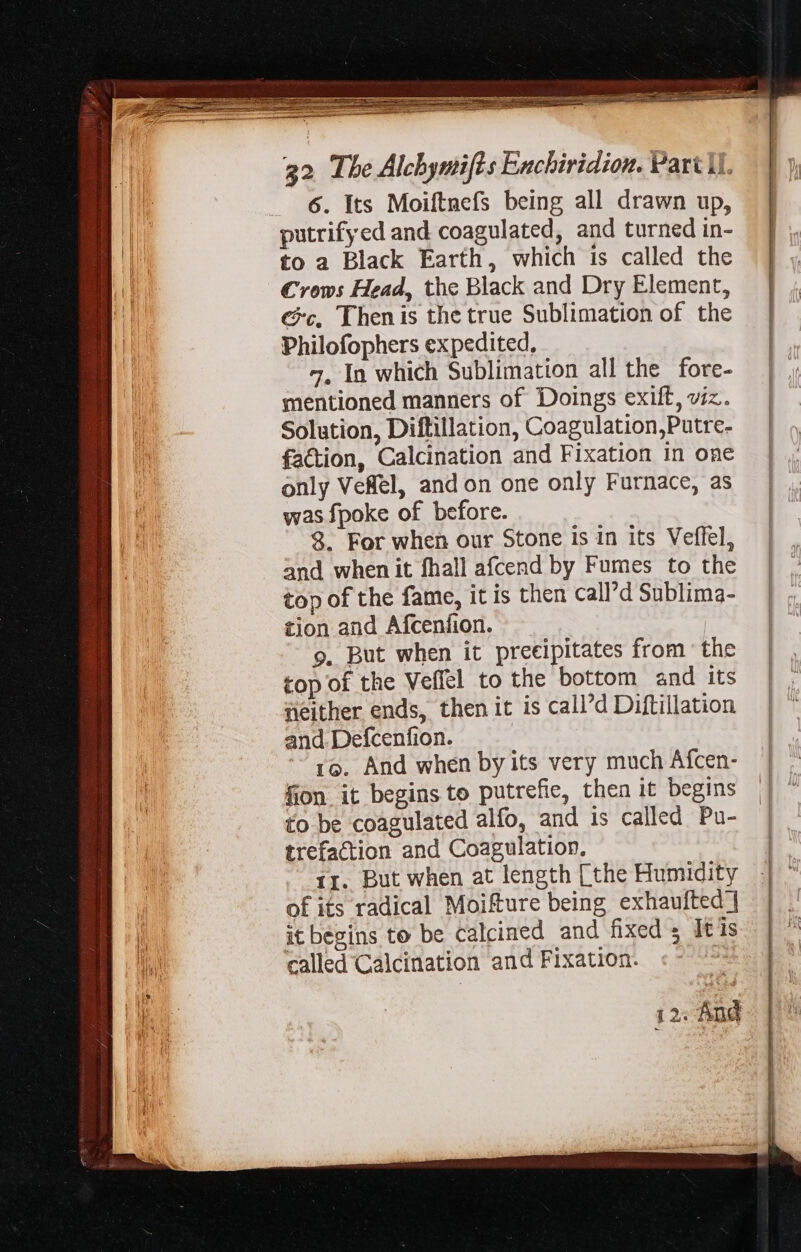 Fn Caen ETE CETERO ae ee See 32 The Alchymifts Enchiridion. Part Ul. 6. Its Moiftnefs being all drawn up, putrifyed and coagulated, and turned in- to 2 Black Earth, which is called the Crows Head, the Black and Dry Element, ec, Thenis the true Sublimation of the Philofophers expedited, 7, In which Sublimation all the fore- mentioned manners of Doings exift, viz. Solution, Diftillation, Coagulation,Putre- | faction, Calcination and Fixation in one | only VeRel, and on one only Furnace, as was fpoke of before. 8. For when our Stone is in its Veffel, and when it fhall afcend by Fumes to the top of the fame, it is then call’d Sublima- tion and Afcenfion. 9. But when it preeipitates from the top of the Veffel to the bottom and its neither ends, then it is call’d Diftillation and Defcenfion. ro. And when by its very much Afcen- fion. it begins to putrefie, then it begins to be coagulated alfo, and is called Pu- trefaction and Coagulation. | ir. But when at length [the Humidity | of its radical Moifture being exhaufted ] it begins to be calcined and fixed; It is called Calcination and Fixation. :- ‘ 12: And
