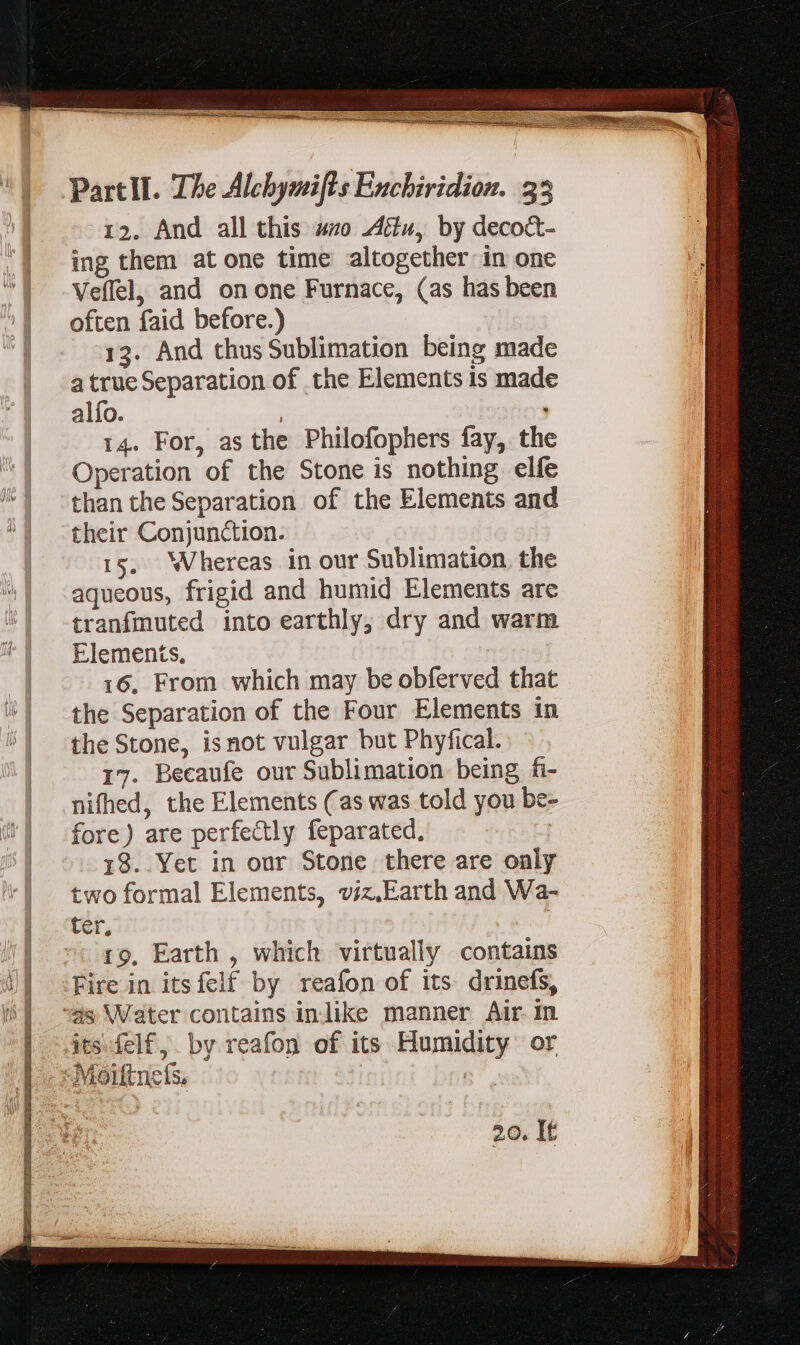 12. And all this zo Attu, by deco&amp;t- ing them at one time altogether in one Veffel, and onone Furnace, (as has been often faid before.) 13. And thus Sublimation being made atrueSeparation of the Elements is made alío. 14. For, as the Philofophers fay, the Operation of the Stone is nothing elfe than the Separation of the Elements and their Conjunction. 15, Whereas in our Sublimation, the aqueous, frigid and humid Elements are tranfmuted into earthly, dry and warm Elements, 16, From which may be obferved that the Separation of the Four Elements in the Stone, isnot vulgar but Phyfical. 17. Becaufe our Sublimation being fi- nifhed, the Elements (as was told you be- fore) are perfectly feparated. 18. Yet in our Stone there are only two formal Elements, viz.Earth and Wa- ter, 19, Earth , which virtually contains Fire in itsfelf by reafon of its drinefs, “as Water contains in like manner Air in its-felf,. by reafon of its Humidity or -Moiftnefs, | 20. It