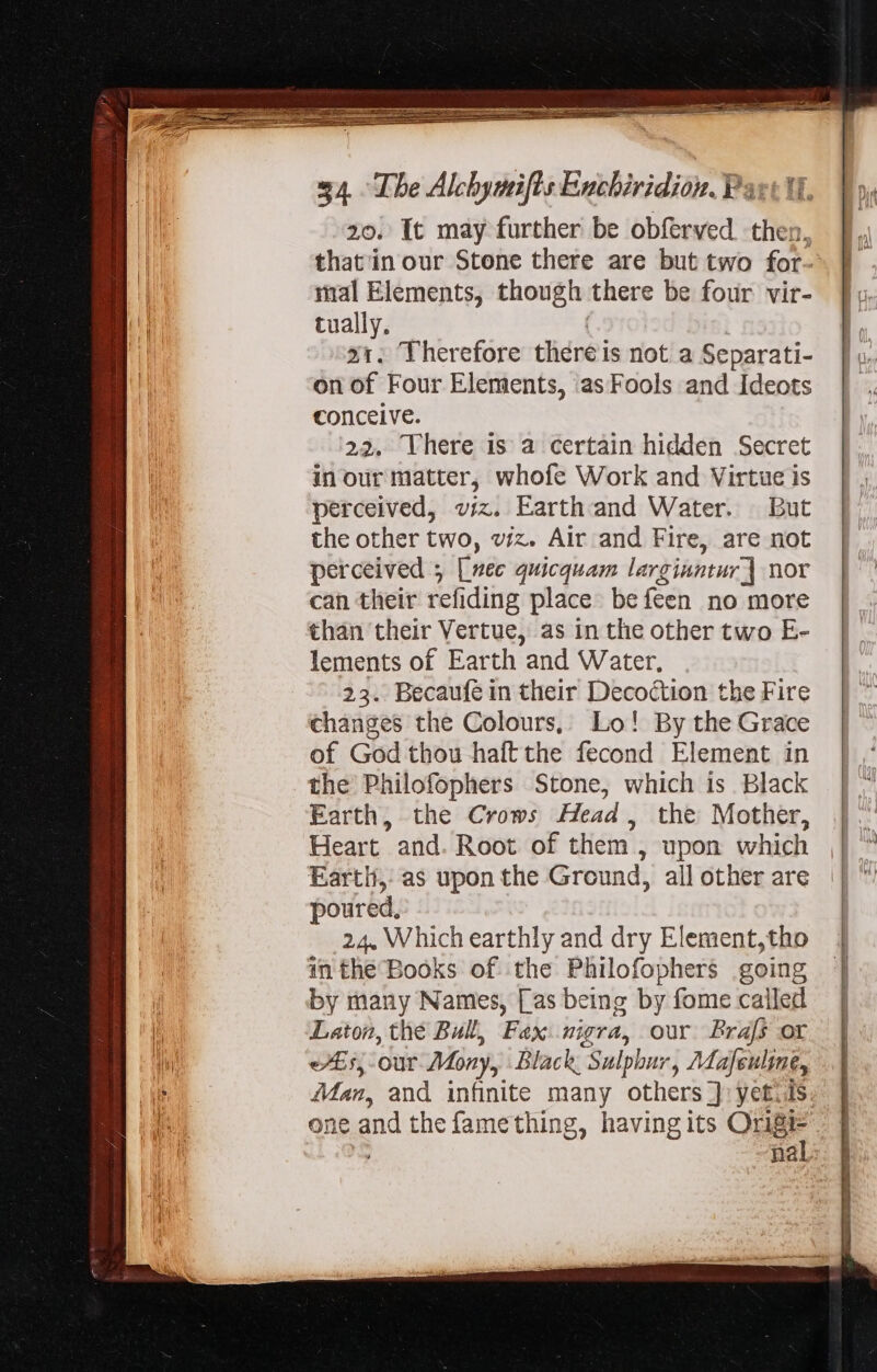 20. It may further be obferved then, thatin our Stone there are but two for- mal Elements, though there be four vir- tually. x1. Therefore tliére is not a Separati- on of Four Elements, asFools and Ideots conceive. 22. Vhere is a certain hidden Secret in our matter, whofe Work and Virtue is perceived, viz. Earth and Water. But the other two, viz. Air and Fire, are not perceived ; [nec quicquam larginntur] nor can their refi ding place be feen no more than their Vertue, as in the other two E- lements of Earth and Water, 23. Becaufe in their Decoction the Fire changes the Colours, Lo! By the Grace of God thou haftthe fecond Element in the Philofophers Stone, which is Black Earth, the Crows Head, the Mother, Heart and. Root of them , upon which Earth,: as upon the Ground, all other are poured, 24. Which earthly and dry Element,tho inthe Books of the Philofophers going by many Names, [as being by fome called Laton, the Bull, Fax nigra, our Brafs or e£, our Many, Black Sulphur, Mdafeuline, Man, and infinite man others J yet. ds ne and the fame thing, havingits Origi- nal