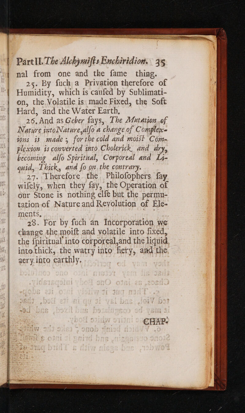 nal from one and the fame thing. 25. By fuch a Privation therefore of Humidity, which is caufed by Sublimati- on, the. Volatile is. made Fixed, the Soft Hard, and the Water Earth, 26. And as Geber fays,. The Mutation of Nature istolNature,al[o a change of Complexe jons is made ; forthe cold and moist Com- plescion is converted into Cholerick, and dry, becoming alfo Spiritual, Corporeal and Li- quid, Thick, and fo on. the contrary. . 27. Therefore. the Philofophers fay wifely, when they fay, the Operation of our Stone is nothing elfe but the permu- tation of Nature and Revolution of Ele- ments, m 28. For by fuch an Incorporation we change the,moift and volatile into fixed, the fpiritual into corporeal,and the liquid. into thick, the watry into fiery, and the 2ery into earthly.