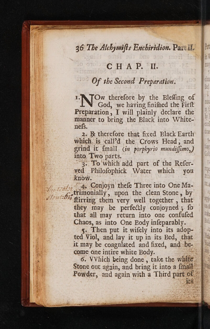 qj mili? d ira rd p Of the Second Preparation. | 4 1.&amp; [Ow therefore by the Bleffing of |. God, we having finifhed the Firft | Preparation, I will plainly declare the |. manner to bring the Black into White- nefs. » 2. B therefore that fixed Black Earth | which. is call’?d the Crows Head; and |. grind it {mall (js porphyrio mundiffimo,) into. Two parts. - 3. To which add part of the Refer- ved Philofophick Water which you know. ae 4, Conjoyn thefe Three into One Ma- CONS f; trimonially , upon the clean Stone, by eee? flirting them very well together, that |?! they may be perfectly conjoyned ; fo |” that all may return into one confufed | Chaos, as into One Body infeparably. |: $. Then put it wifely into its adop- ted Viol, and lay it up in its Bed, that it may be coagnlated and fixed, and -be- come one intire white Body. mo pu 6. VVhich being done , take the white. |. : Stone out again, and bring it into a fmall | Powder, and again with a Third part o£. | Ms. 9