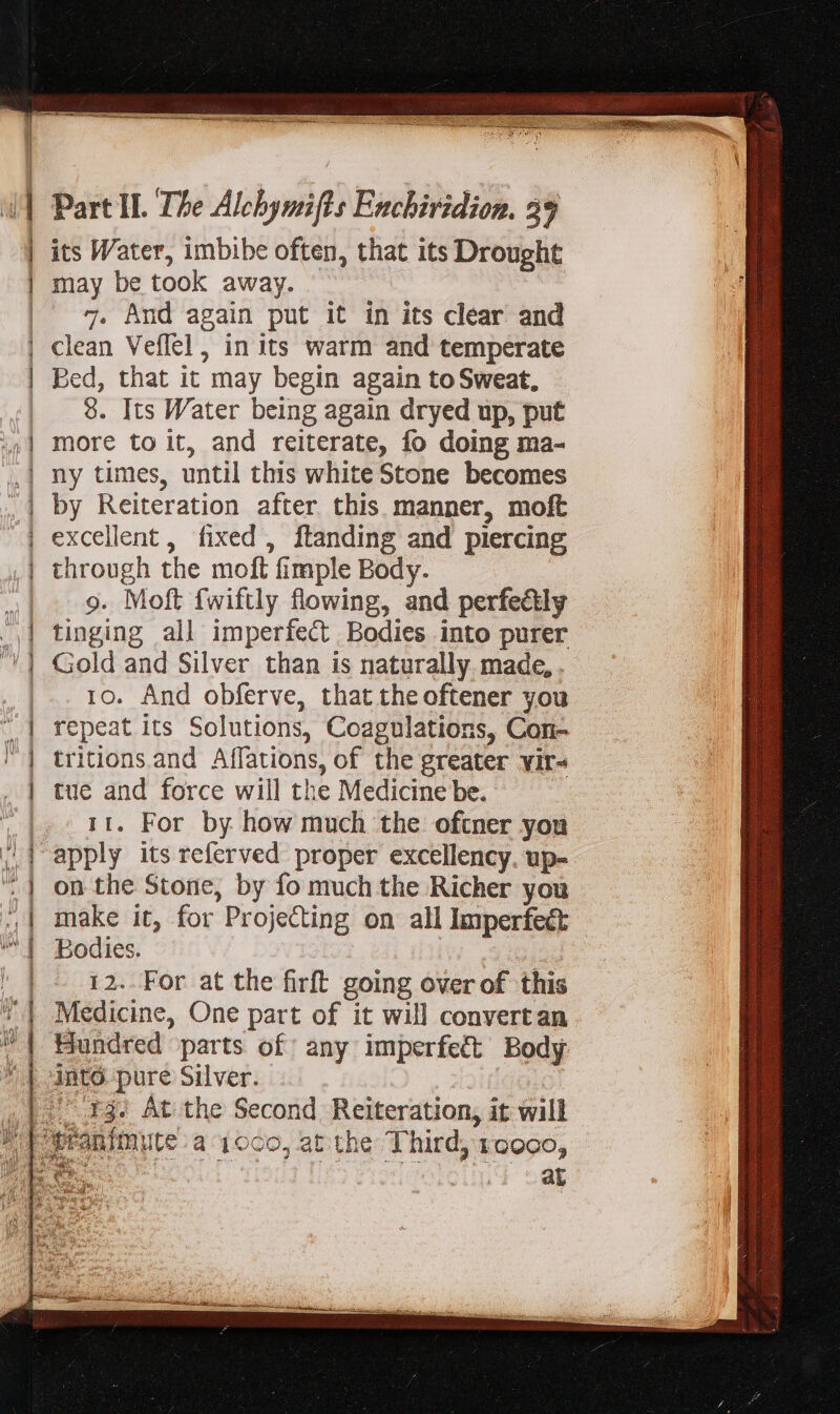 its Water, imbibe often, that its Drought may be took away. 7. And again put it in its clear and clean Veflel , in its warm and temperate Bed, that it may begin again to Sweat, 8. Its Water being again dryed up, put more to it, and reiterate, fo doing ma- ny times, until this white Stone becomes by Reiteration after this manner, moft excellent, fixed , ftanding and piercing through the moft fimple Body. 9. Moft {wiftly flowing, and perfeétly tinging all imperfect Bodies into purer Gold and Silver than is naturally. made, 10. And obferve, that the oftener you repeat its Solutions, Coagulations, Con- tritions and Affations, of the greater yir- tue and force will the Medicine be. 11. For by how much the oftner you apply its referved proper excellency. up- on the Stone, by fo much the Richer you make it, for Projecting on all Imperfect Bodies. 12..For at the firft going over of this Medicine, One part of it will convertan Hundred parts of any imperfect Body I3. At the Second Reiteration, it will a TTE EORR Ghee noe Cie succes LNB ue cas i : ciesgtssr es med Sata li ue em j