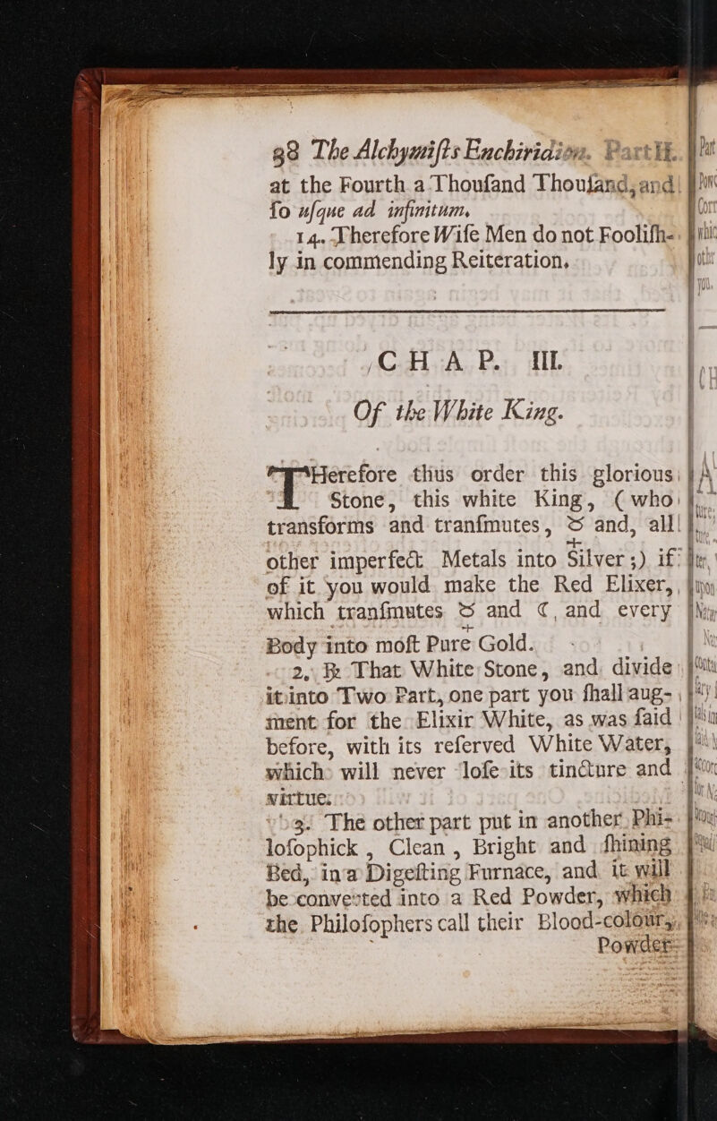 at the Fourth a Thoufand Thoujand, and) [/ fo ufque ad infinitum, n 14. Therefore Wife Men do not Foolifh-. [rii ly in commending Reiteration, jot y G.A, Per, IT | Of ihe White King. i ea erat thus order this glorious: | A Stone, this white King, (who: |. transforms and tranfmutes, &amp; and, all l. other imperfect Metals into Silver ;) i£: |t of it you would make the Red Elixer, [ux which tranfmutes t$ and ¢, and every [Wi i Body into moft Pure Gold. : |. 2, That White Stone, and. divide) jh itinto Two Part, one part you fhall aug- | |J: ment for the Elixir White, as was faid | |^ before, with its referved White Water, |: which. will never lofe its tin&amp;ure and J virtue; M ^3. The other part put in another, Phi- |: lofophick , Clean , Bright and fhining | Bed, ina Digefting Furnace, and it will | be convevted into a Red Powder, which f. the. Philofophers call their Blood-colour,, q^ | | Powder | I l