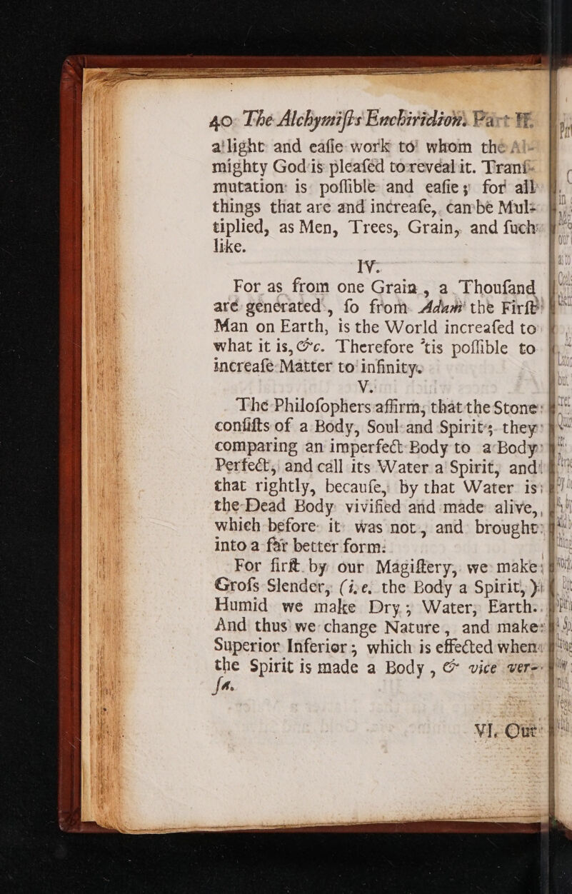 zy ————MÀÓ—— H— HR ——MÀM— ‘Sd oie IM a oa iret rap atm PEL 40: The Alchymifts Enchiridion. Part W. a'light and eafie work to’ whom the: mighty Gods pleafed torevealit. Trani mutation: is poflible: and eafie; for all things that are and increafe,. cambe Mul: tiplied, as Men, Trees, Grain, and fuch: like. | 4 f Iv. For as from one Grain , a. Thoufand || are generated, fo from. Adw the Firft' | Man on Earth, is the World increafed to: fi what it is, C^c. Therefore ‘tis poflible to increafe- Matter to infinity. V. | The Philofophers affirm; that the Stone: [f^ confifts of a Body, Soul-and Spirits. they: f^ comparing an imperfect-Body to a-Body: J^ Perfect, and call its Water a Spirit, and! f that rightly, becaufe, By that Water is: [7 the-Dead Body vivified and made alive, , ))' whieh before: it: was not, and. brought: f^ into a-far better form: 1? For firft. by our Magiftery, we make; Grofs Slender, (ise. the Body a Spirit, )i Lo Humid we make Dry; Water, Earth.. f And thus we change Nature, and makes}? Superior Inferior ; which is effected when px Spirit is made a Body , &amp; vice vere f 4. 1 VI. Ou p