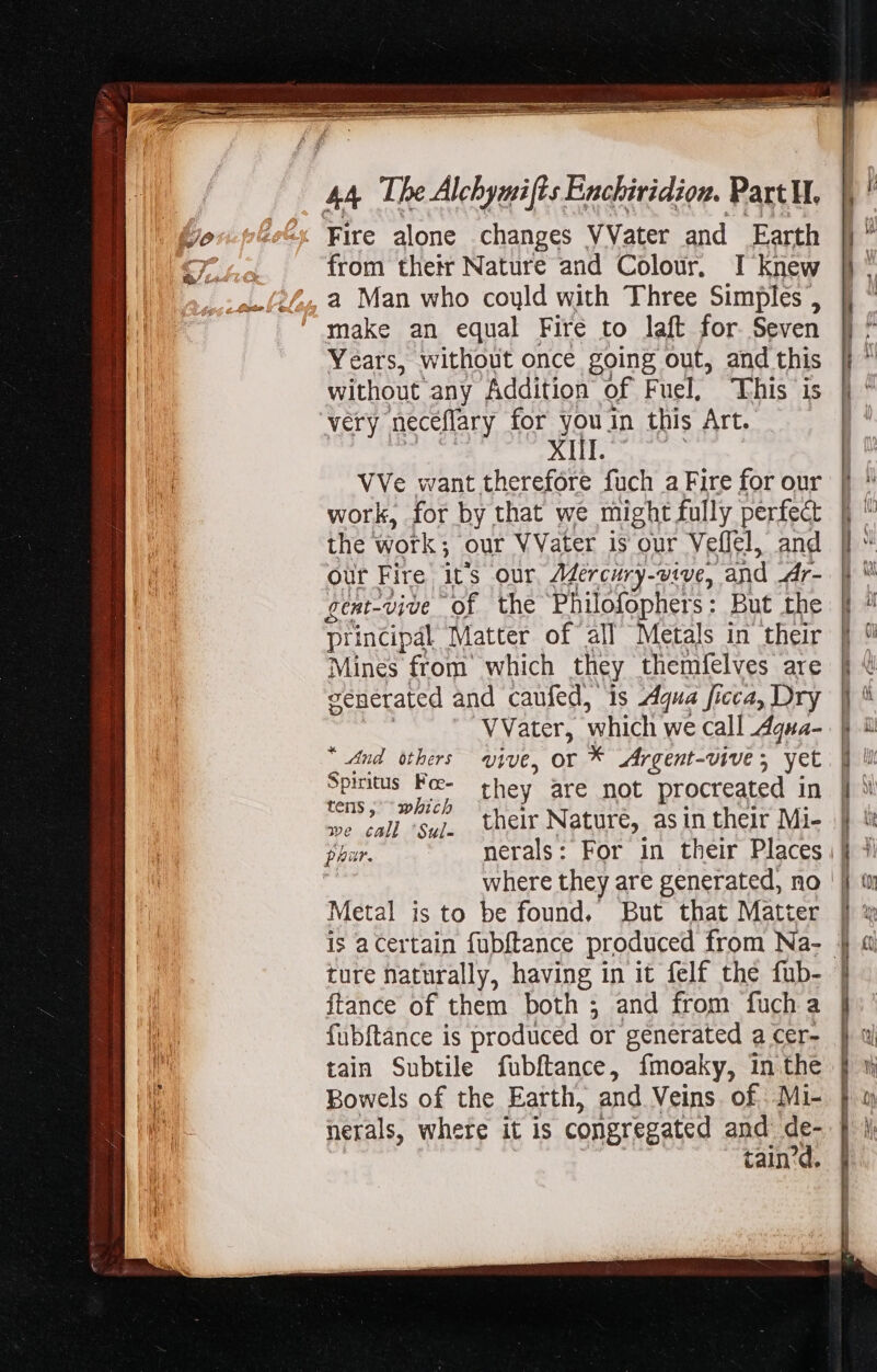 from their Nature and Colour. I knew a Man who could with Three Simples , make an equal Fire to laft for Seven Years, without once going out, and this without any Addition of Fuel, This is very neceflary for youin this Art. XIII. VVe want therefóre fuch a Fire for our work, for by that we might fully perfect the tk ; Our VVater is our Veflel, and our Fire it's our Mercury-vive, and 4hr- gent-vive of the Philofophers: But the principal Matter of all Metals in their Mines from which they themfelves are venerated and caufed, is Aqua ficca, Dry VVater, which we call Aqua- “And others vive, or * Argent-vive, yet Spiritus Foc- they are not procreated in tens bic habe ei their Nature, asin their Mi- where they are generated, no Metal is to be found, But that Matter ture naturally, having in it felf thé fub- {tance of them both ; and from fuch a fubftance is produced or generated a cer- tain Subtile fubftance, fmoaky, in the Bowels of the Earth, and Veins. of .Mi- nerals, whete it is congregated and de- tain'd.