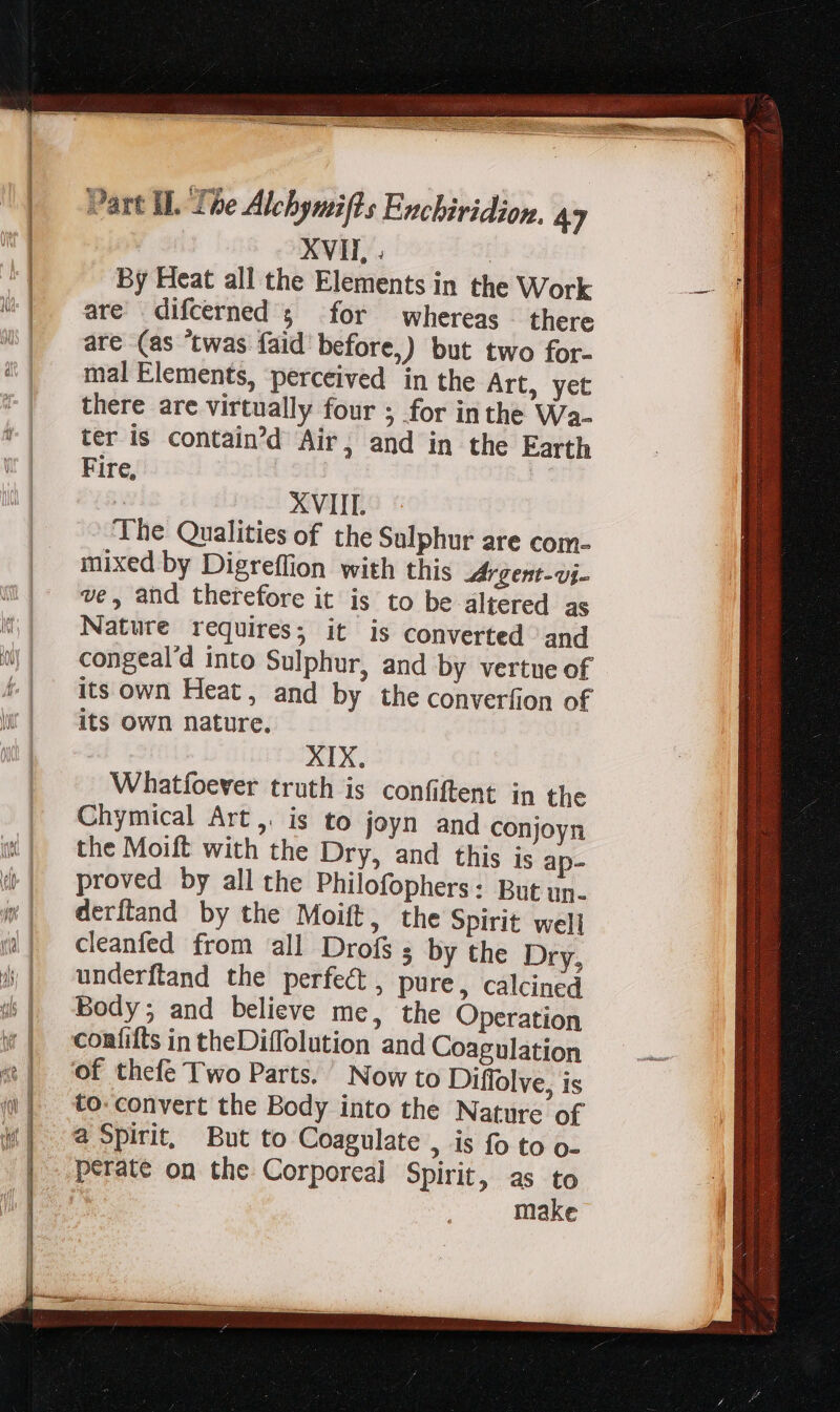 Lr: By Heat all the Elements in the Work are difcerned 5 for whereas there are (as “twas faid before,) but two for- mal Elements, ‘perceived in the Art, yet there are virtually four ; for inthe Wa- ter is contain'd Air, and in the Earth Fire, | ! The Qualities of the Sulphur are com- mixed by Digreffion with this Mr gent-vj- ve, and therefore it is to be altered as Nature requires; it is converted and congeal'd into Sulphur, and by vertue of its own Heat, and by the converfion of its own nature. | XIX. Whatfoever truth is confiftent in the Chymical Art,. is to joyn and conjoyn the Moift with the Dry, and this is ap- proved by all the Philofophers: But un- derftand by the Moift, the Spirit well cleanfed from all Drofs s by the Dry, underftand the perfect, pure, calcined Body; and believe me, the Operation coníifts in theDiflolution and Coagulation to- convert the Body into the Nature of a Spirit, But to Coagulate &gt; Is fo to o- perate on the Corporeal Spirit, as to make esie ete Sali Mec C