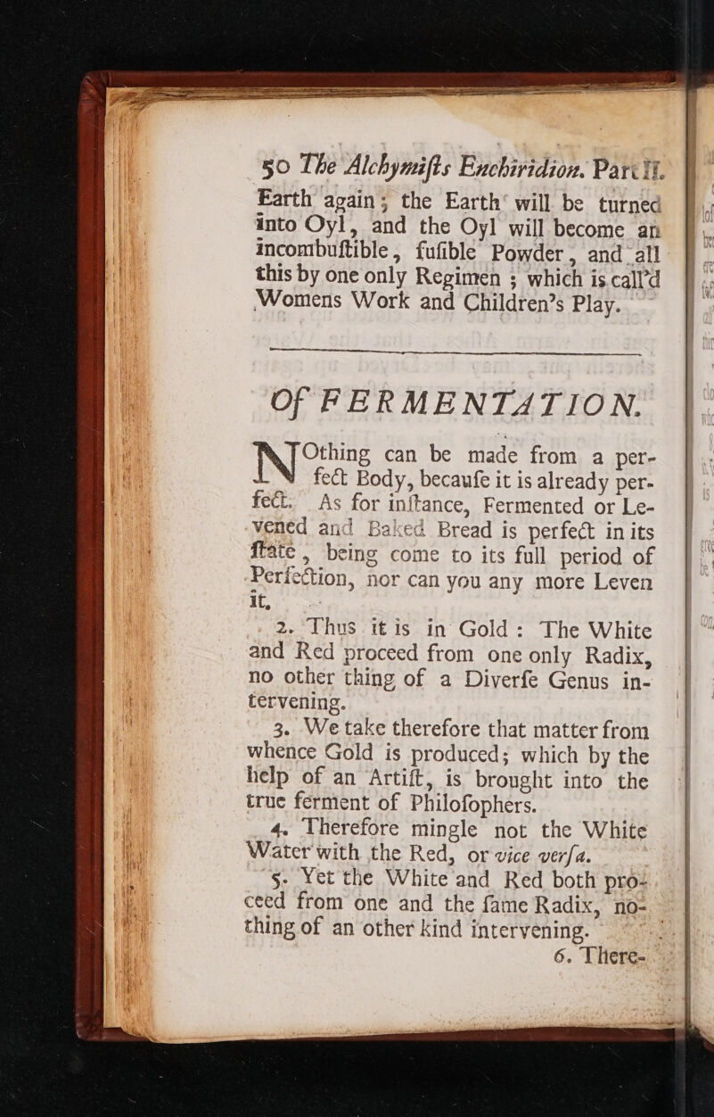 Earth again; the Earth’ will be turned into Oyl, and the Oyl will become an incombuftible, fufible Powder, and all this by one only Regimen ; which is.call’d Womens Work and Children's Play. Of FERMENTATION. IN Gite can be made from a per- LN fect Body, becaufe it is already per- fect. As for inftance, Fermented or Le- vened and Baked Bread is perfect in its fate , being come to its full period of Perfection, nor can you any more Leven ue 2. Thus itis in Gold : The White and Red proceed from one only Radix, no other thing of a Diverfe Genus in- tervening. 3. We take therefore that matter from whence Gold is produced; which by the help of an Artift, is bronght into the true ferment of Philofophers. 4. lherefore mingle not the White Water with the Red, or vice verfa. .$. Yet the White and Red both pro: ceed from one and the fame Radix, no- 3 thing of an other kind intervening. ey