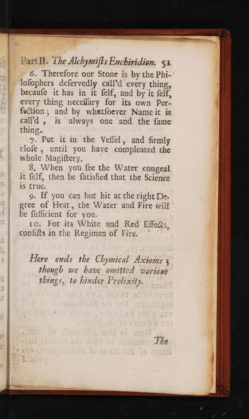 lofophers defervedly call'd every thing, becaufe it has in it felf, and by it felf, every thing neceffary for its own Per- fection; and by whatfoever Nameit is thing. 7. Put it in the Veflel, and firmly clofe , until you have compleated the whole Magiftery. — 9, When you fee the Water congeal it felf, then be fatisfied that the Science is true. 9. If you can but hit at the right De- gree of Heat, the Water and Fire wiil be fufficient for you. ro. For its White and Red Effe, confifts in the Regimen of. Fire. ^ ' — Here ends the Chymical Axioms s though we have omitted. various things, to binder Prolixity. A 2x: S