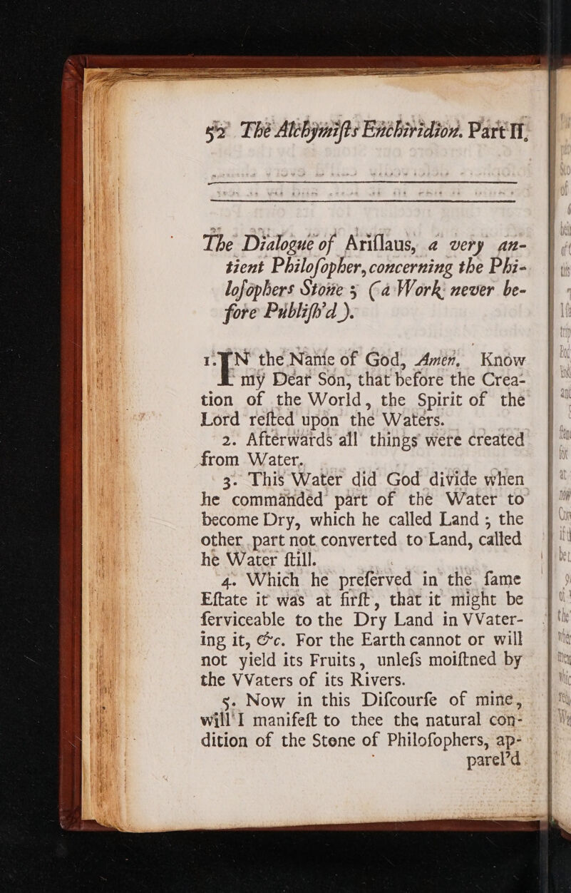 The Dialogue of Ariflaus, « very An- tient Philofopher, concerning the Phi- lofophers Stone 5 (a Work: never be- fore Publiff/d ). N the Namie of God, Amer. Know my Dear Son, that before the Crea: tion of the World , the Spirit of the Lord refted upon the Waters. | 2. Afterwards all things were created from Water. | e 3. This Water did God divide when he commanded’ part of the Water to become Dry, which he called Land ; the other part not converted to Land, called he Water ftill. 4. Which he preferved in the fame Eftate it was at firft, that it might be ferviceable to the Dry Land in VVater- ing it, @c. For the Earthcannot or will not yield its Fruits, unlefs moiftned by the VVaters of its Rivers. s. Now in this Difcourfe of mine, will I manifeft to thee the natural con- dition of the Stene of Philofophers, ap- parel’d