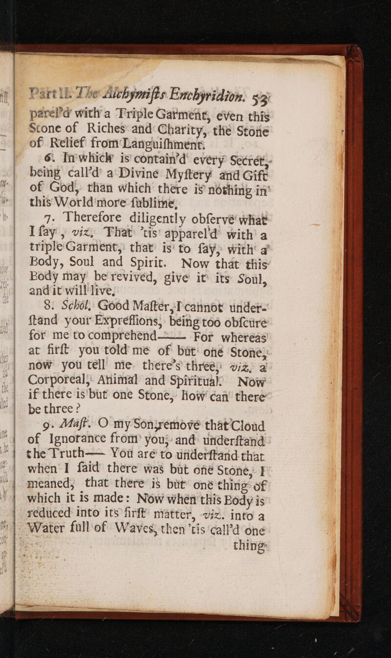 pared with a Triple Garment, even this Stone of Riches and Charity, thé Stone of Relief from Languifhment. 6. Im which is contain’d’ every Secret, being call'd a Divine Myftery and Gift of God, than which there i$ nóthing in’ this World'more fublime, _ 7. Therefore diligently obfervé what Ifay , viz, That: ‘tis’ apparel’d with’ a triple Garment, that: is to fay, with’ a Body, Soul and Spirit. Now that this Body may be revived, give it its Soul, and it will live, 8. Schol, Good Matter, T cannot under- ftand your Expreflions, being too obfcure for me to comprehénd———._ For whereas at firft you told me of but: oné Stone; now you tell’ me. there's three; viz, a Corporeal, Animal and Spiritual’ Now if there is'büt one Stone, How’ can’ there’ be three ? *A 9. Maft. O mySonyrémové that Cloud of Ignorance from’ you; and underftand the Truth— You aré to underftand that when I faid there was but ofié Stone, I meaned, that there is but’ oné thing: of which it is made: Now whén this Body is réduced into its firft matter, viz. into a thing