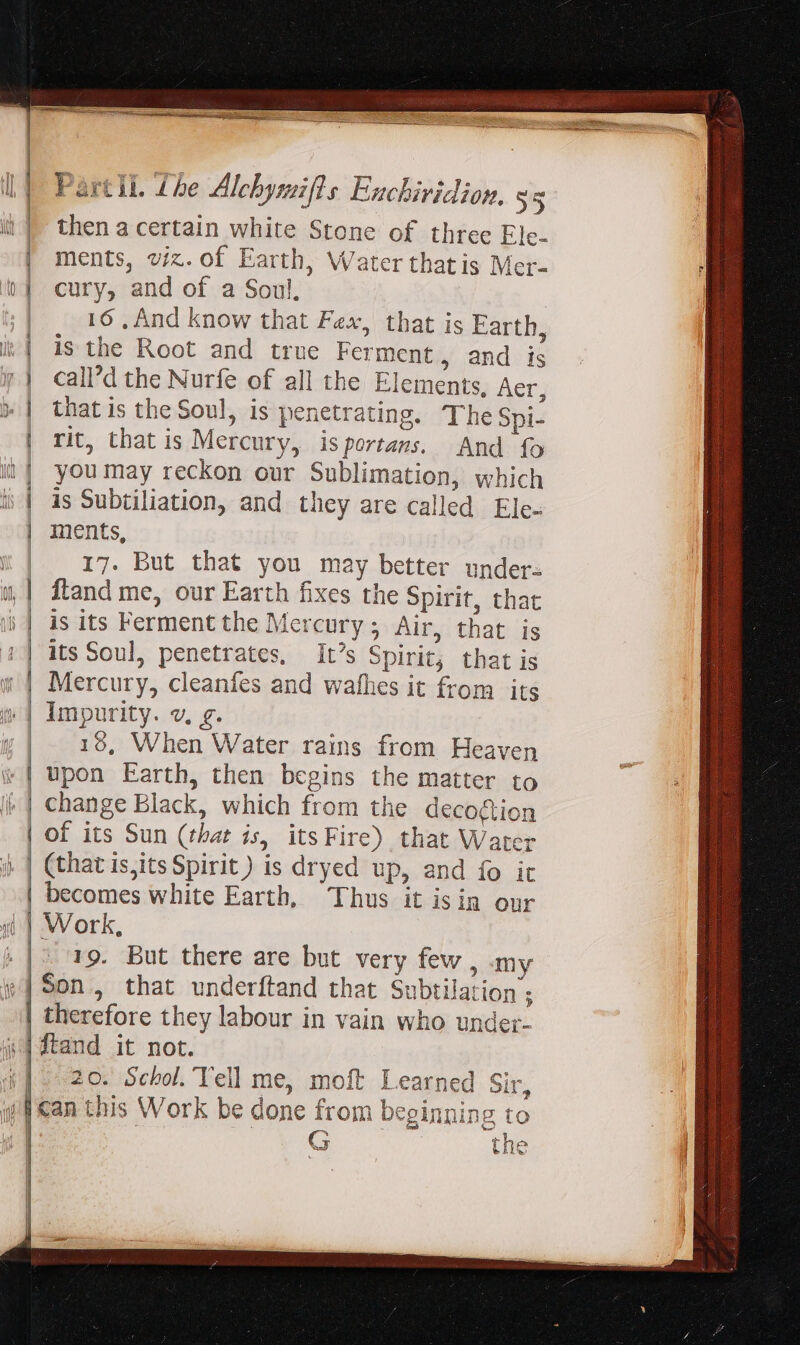 = ——À2 ee Part ll. Lhe Alchymifts Enchiridion, 55 then a certain white Stone of three Ele- ments, viz. of Earth, Water thatis Mer- cury, and of a Soul, | 16, And know that Fex, that is Earth, is the Root and true Ferment, and is call’d the Nurfe of all the Elements, Aer, that is the Soul, is penetrating. The Spi- rit, that is Mercury, isportans. And fo you may reckon our Sublimation, which ments, 17. But that you may better under. ftand me, our Earth fixes the Spirit, that is its Ferment the Mercury ; Air, that is its Soul, penetrates, It's Spirit; that is Mercury, cleanfes and wafhes it from its 18, When Water rains from Heaven 19. But there are but very few , my i therefore they labour in vain who under- 20. Scbol. Yell me, moft Learned Sir, G the