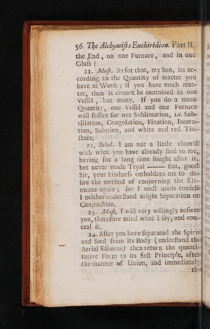 the End, on one Furnace, and in one Glafs ¢ 2I. So Asfor that, my Son, its ac- cording, to the Quantity of matter you have at Work ; if you have much mat- ieu: then it caunot be contained in one efltl, but many, If you do a mean indetity: one Veflel and one Furnace will fuffice for our Sublimation, i.e. Sub- tion, Solution, and white and red. Tin-.| éture, 22. Scbol. 1 am not a little cheer'd with what you have already faid to me,,} | having for à long time fought after it, Sir sy Our | sindnefs emboldens me 39 de- fire the 1 1 vthod. of con joyning the Ele--| ments &lt; dep for I mult nee ds | nderftand aright Separation ort} , i on, 1p 3. Maft, Y will very willingly anfwert} , therefore mind. what 1 fay, and con--}, : u have feparated the Spiriti] ^ its Body (underftand thee ; e) then return the quantis to its firft Principle, Rad 1 Union, and immediatel is