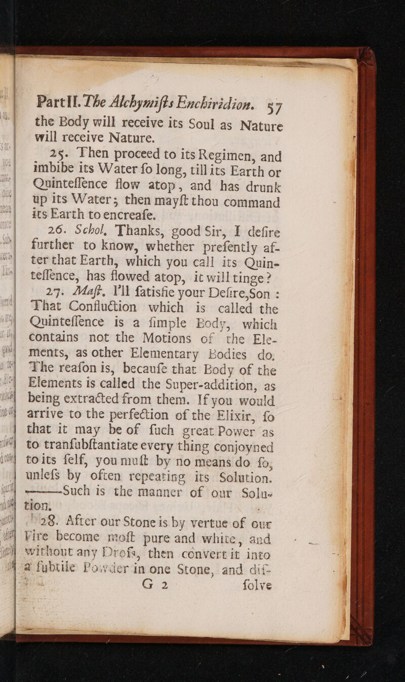 the Body will receive its Soul as Nature will receive Nature. 2s. Then proceed to its Regimen, and imbibe its Water fo long, tillits Earth or Quinteflence flow atop, and has drunk up its Water; then mayft thou command its Earth to encreafe. 26. Schol, Thanks, good Sir, I defire further to know, whether prefently af- ter that Earth, which you call its Quin- teflence, has flowed atop, it will tinge? 27. Majr, Yll fatisfie your Defire,Son : That Confludion which is called the Quinteflence is a fimple Body, which contains not the Motions of the Ele- ments, as other Elementary Bodies do, The reafon is, becaufe that Body of the Elements is called the Super-addition, as being extracted from them. If you would arrive to the perfection of the Elixir, fo that it may be of fuch great Power as to tranfubftantiate every thing conjoyned toits felf, you muft by no means do fo, unlefs by often repeating its Solution. Such is the manner of our Solu- tion. -28. After our Stone is by vertue of our Fire become moft pure and white, and without any Drofs, then convertit into 4 fubule Powder in one Stone, and dií- G 2 folve