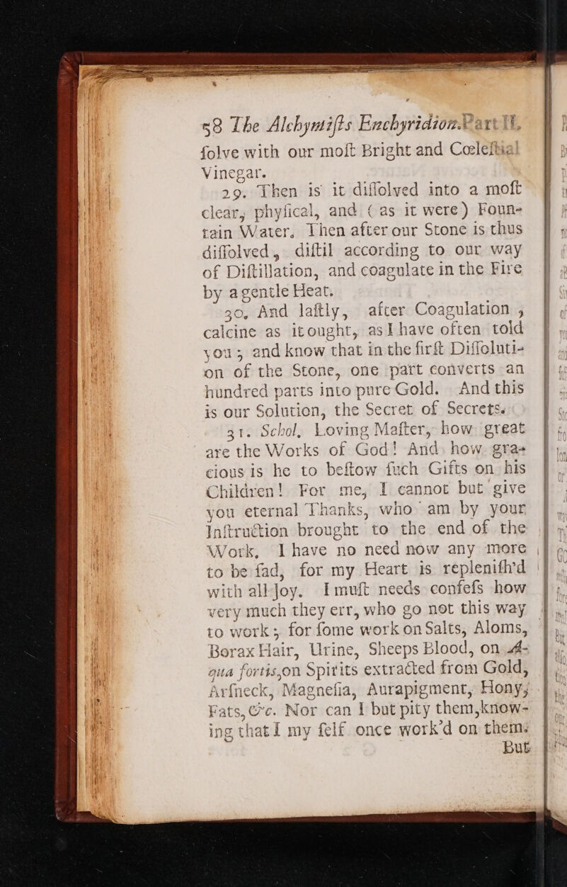 folve with our moft Bright and Coleftie Vinegar. 29. Then is it diffolved into a moft clear, phytical, and (as it were) Foun- tain Water, Then after our Stone is thus diffolved, diftil according to our way of Dilt illation, and coagulate in the Fire by agentle Heat. 30, And laftly, after Coagulation , calcine as itought, asI have often told and know that in the fir Diffoluti- f the Stone, one part converts an Tes parts into dat ‘Gold. And this Solution, the Secret of Secrets. jt: | Schol. Lovin, ics r, how great are the Works of God! And. how. grae cious is he to beftow fuch Gifts on his Children! For me, I cannot but give you eternal | Thanks, who am by your Inftruétion brought to the end of the Work, Ihave no need now any more is fad, for my Heart is replenifhrd with all Joy. I muft needs confefs how dei ; much they err, who go not this way to work ; for fome work on Salts, Aloms, Borax Hair, Urine, Sheeps Blood, on A- qua fortis,on Spirits extracted from Gold, Arfneck, Magnefia, Aurapigment, Hony, Fats + Nor can | but pity them,know- ing that I my felf. once work'd on them. art