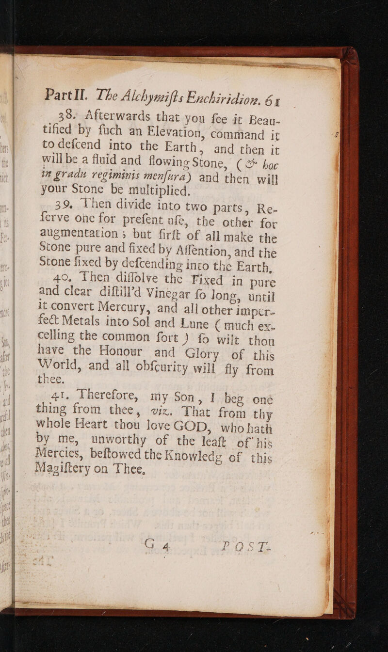 39. Afterwards that you fee it Bean- tifed by fuch an Elevation, command it todefcend into the Earth, and then it will be a fluid and flowing Stone, ( &amp; boc in gradu regiminis menfura) and then will your Stone be multiplied. 39, lhen divide into two parts, Re- ferve one for prefent afe, the other for augmentation ; but firft of all make the Stone pure and fixed by Affention, and the stone fixed by defcending into the Earth, 40. Then diflolve the Fixed in pure and clear diftill’d Vinegar fo long, until it convert Mercury, and all other Imper- fect Metals into Sol and Lune ( much ex. celling the common fort ) fo wilt thon have the Honour and Glory of this World, and all obfcurity wili fly from thee. 41. Therefore, my Son, I Deg oné thing from thee, viz. That from thy whole Heart thou love GOD, who hath by me, unworthy of the leaft of his Mercies, beftowed the Knowledg of this Magiltery on Thee,