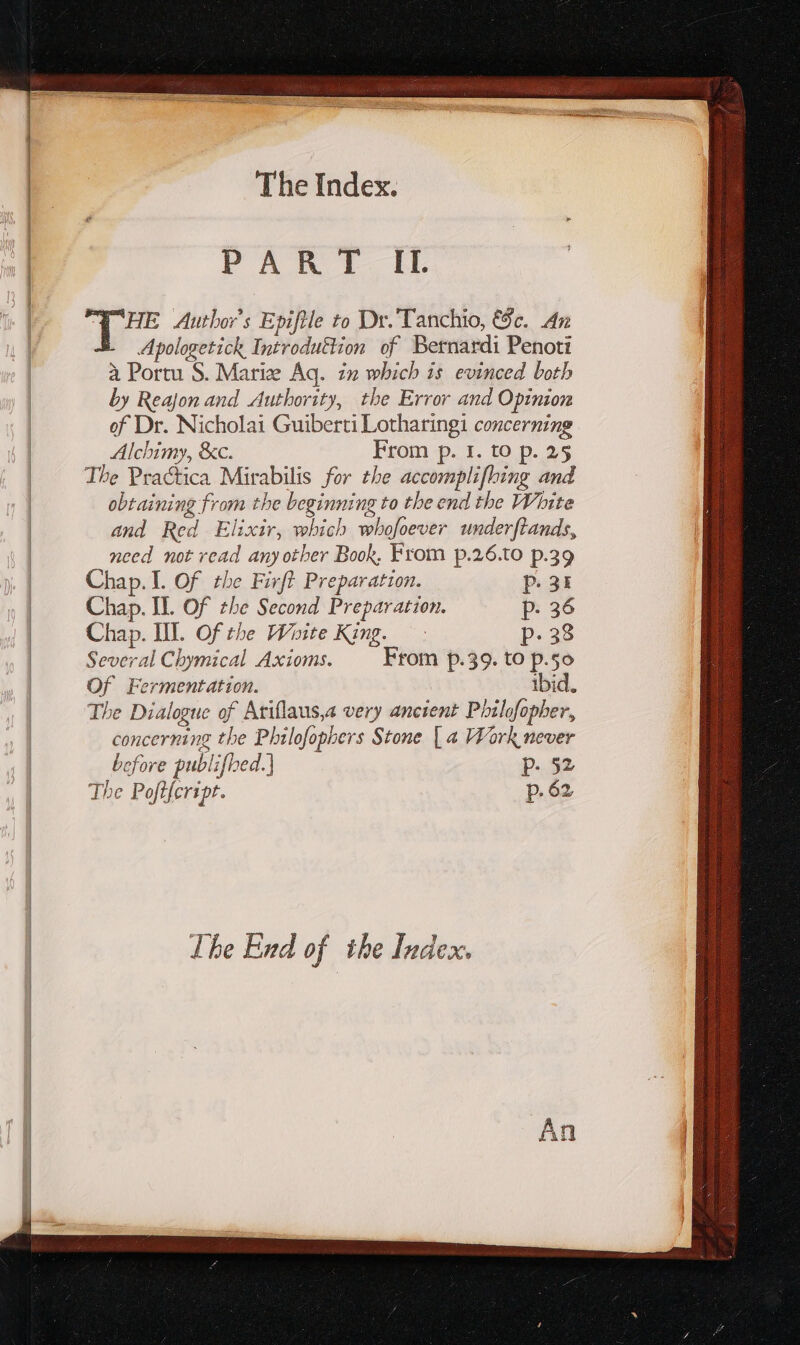 PANT HM. T HE Author's Epiftle to Dr. Tanchio, &amp;c. An Apologetick Introduttion of Bernardi Penoti à Portu S. Marie Aq. in which is evinced both by Reajon and Authority, the Error and Opinion of Dr. Nicholai Guiberti Lotharingi concerning Alchimy, &amp;c. From p. 1. to p. 25 The Practica Mirabilis for tbe accomplifhing and obtaining from the beginning to tbe end the White and Red Elixir, which whofoever underftands, need not read anyother Book, From p.26.to p.39 Chap. 1. Of the Firft Preparation. p. 34 Chap. IL Of the Second Preparation. p. 36 Chap. IIT. Of the Woite King. — p.38 Several Chymical Axioms. From p.39. to p.5o Of Fermentation. ibid. The Dialogue of Ariflaus,a very ancient Phildfopher, concerning the Philofophers Stone | a Work never before publifhed.) — p. §2 The Poftfcript. p. 62 The End of the Index.