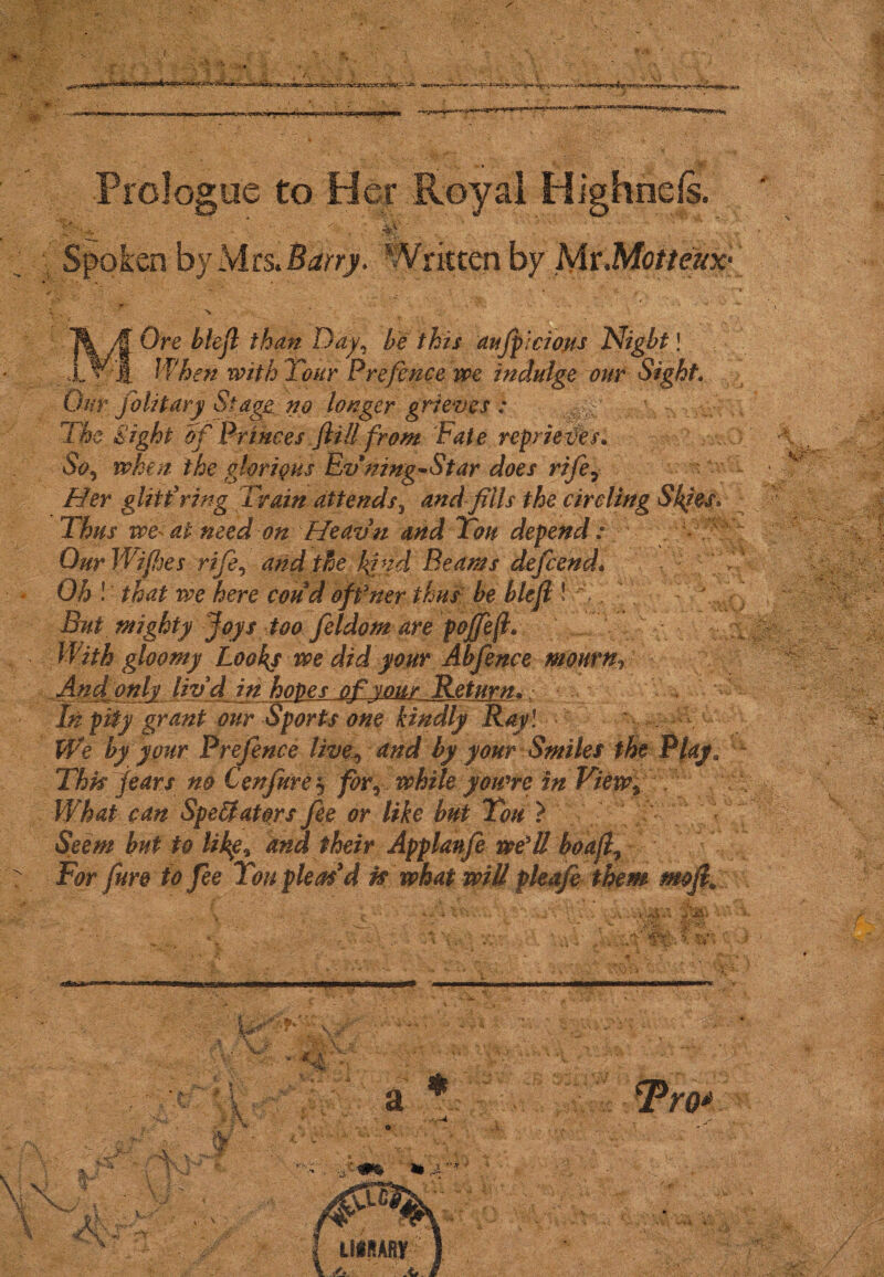 Prologue to Her Royal Highnds. ' V ' % \ V. '  Spoken by Mcs.Barry. Writtcn by Mi\Motteux- 0 ■: ~ ‘ • • ' , -’v • * -• . X- . * ‘ . _ • .7 . . •* . . ■ r r ' j ■ _ •- . i ■» v - - • . <• • ■ * * ' * ^ ^ ’ MOre blefl than Day, be this aufpicions Nigbt! Jf&7* with T<?//r Prefence we indulge our Sight. 0//r fo lit ary Stage, no longer grieves : v>%viVy ife of Princes fill from Fate reprieves* a &5 when the glorious Ev ning-Star does rife7 Her glittering Train attends3 and fills the circling Skies, Thus we at need on Heavn and Ton depend: Our Wipes rife5 and the kind Beams defend* Oh ! that we here coud offner thus be blejl! ' ,, '' ” ^ But mighty ffoys too feldom are pojfefi* With gloomy Looks we did your Abfence mourn, And only livd in hopes of vour Return, • In pity grant our Sports one kindly Ray l We by your Prefence liveand by your Smiles the Play, Thk fears no CenJurej foy^ while you're in View, , ffh What can Spectators fee or like but You ? Seem but to Ukg* and their Applanfe we'll boafl, For fure to fee You pleas'd n what will pleaje them moji9
