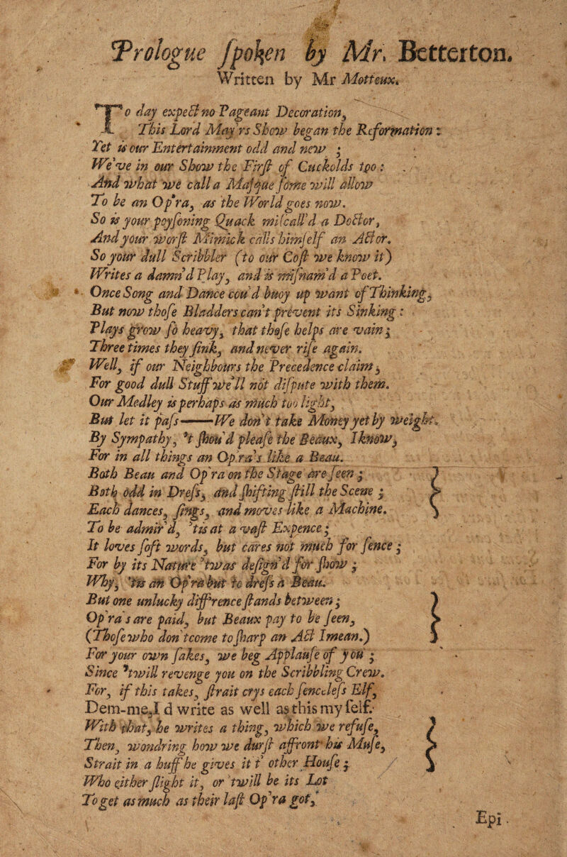 !Prologue fpofyn by Mr. Betterton Written by Mr Motieux, To day expeB no V age ant Decoration ^ This Lord Mm rs Show began the Reformation: Yet u our Entertainment odd and new • We've in our Show the Firfi of Cuckolds tpo : And what we call a Maffne feme will allow To be an O.fra, as the World goes now. So is your peyfoning Quack mile ail'd a DoBor} And your worfi Mimic k calls himj elf an A B or. So your dull Scribbler (to our Co ft we know it) Writes a damnd flayy and is mlfnamd a Feet. Once Song and Dance ecu' d buoy tip want of Thinkings But now thofe Bladders cant prevent its Sinking: flays grow fo heavy 3 that thofe helps are vain $ Three times they firiky and never rife again. Welly if our Neighbours the Precedence claim 5 For good dull Stuff Well not difpute with them. Our Medley is perhaps as much too lighty Bm let it pafs-We don i take Money yet by weigh By Sympathy, 9t foetid pleafe the Beaux, I knowy For in all things an Opr as like a Beau. Bath Beau and Opr a on the Stage are feen • Both odd in Drefsy and foifting fill the Scene • Each dances5 fingsy and moves like a Machine. To be admir'd^ Jti$ at a vafi Expence • It loves foft wordsf but cares not much for fence • For by its Nature Ywas defignd forfoow • Whyr an Of rabut to drefsa Beau. But one unlucky difference fiandsbetween ,* Op rds are paid, but Beaux pay to be Jeen, (Thofe who don tcome to foarp an AB I mean l) For your own flakes, we beg Applaufe of you • Since 5twill revenge jou on the Scribbling Crew. Fory if this takes, fir ait ctys each fenc clefs Elf, Dem-me^I d write as well as this my felt With that, he writes a thing, which we refufie, Then3 wondring how we durfi affront his Muf e, Strait in a huff he gives it t other Floufe y Who either flight it, or twill he its Lot To get as much as their lafi Opr a got.