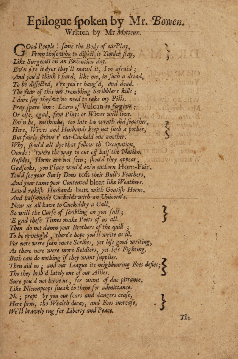 Epilogue fpoken by Mr, Written by Mr Motteux. C^Ood People ! fdve the Body of ourPlaj*, Jf Frow thofe who to dijfeft it Tender finy, Like Surgeons on an Execution day. Evn ere it dyes they'll mawl it, 1m afraid • And you d think f hard, like me, in fuch a dread. To he differed, e re you re hang d, - and dead. The fear of this our trembling Scribblers kills * I dare fay they've no need to take my Pills. Pray /pare 'em : Learn of Vulcan to forgive ; Or elfie, egad, few Plays or Wives will live. Evn he, methinhm, too late hps wrath did/mother, Here, Wives and Hmbands keep not fuch a pother, But fairly firive d out-Cuckold one another. Why, Jhoud all dye that follow th Occupation, Oonds! Iwere the way to cut off half the ’Nation. Befides, Homs are not fieen; (houd they appear, Gadfooks, yon Place woud evn outhorn Horn-Fair* You’d fee your Surly Eons tofs their Bulks Feathers, And your tame poor Contented bleat like Weathers. Lewd rakifo Husbands butt with Goatijls Horns, And half made Cuckolds with an Unicorns, Now as all have to Cuckoldry a Call, So will the Curfe of fcribling on you fall; *E gad thefe Times make Poets of us all. Then do not damn your Brothers of the quill $ To be revengd , there’s hope youll write as ilk For nere were feen more Scribes, yet le/s good writing, As there nere were more Soldiers, yet lefs Fighting. Both can do nothing if they want fupplies. Then aid us; and our League its neighbouring Foes dej Thothey brib'd lately one four Allies. Sure you d not have us, for want df due pittance. Like Nicompoops fneak to them for admittance. No ; propt by you our fears and dangers ceafe, Here firm, tho Wealth decay, and Foes increafe, Well bravely tug for Liberty and Peace»