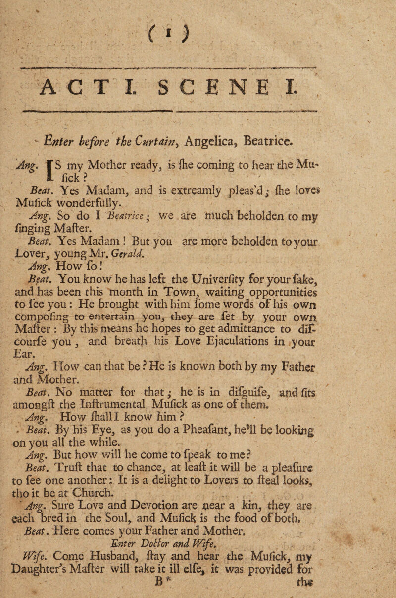 T ACT I SCENE I. Enter before the Curtain, Angelica, Beatrice* Ang. JS my Mother ready, is Ihe coming to hear the Mu- fick r Beat. Yes Madam, and is extreamly pleas’d^ Ihe lores Mufick wonderfully. Ang. So do I 'Beatrice; we are much beholden to my finging Mailer. Beat. Yes Madam ! But you are more beholden to your Lover, young Mr. Gerald. Ang. How fo ! Beat. You know he has left the Univerfity for your fake, and has been this month in Town, waiting opportunities to fee you: He brought with him fome words of his own compofing to entertain yon, they are let by your own Mailer : By this means he hopes to get admittance to dif- courfe you , and breath his Love Ejaculations in your Ear, Ang. How can that be ? He is known both by my Father and Mother. Beat. No matter lor that; he is in difguife, and fits amonglt the Inftrumental Mufick as one of them. Ang. How lhall I know him ? Beat. By his Eye, as you do a Pheafant, he’ll be looking on you all the while. Ang. But how will he come to Ipeak to me? Beat. Trull that to chance, at leafl it will be a pleafure to fee one another; It is a delight to Lovers to Heal looks, tho it be at Church. [Ang. Sure Love and Devotion are near a kin, they are each bred in the Soul, and Mufick is the food of both. Beat. Here comes your Father and Mother. Enter DoBor and Wife. s . Wife. Come Husband, Hay and hear the Mufick, my Daughter’s Matter will take it ill elfe* it v/as provided for B*