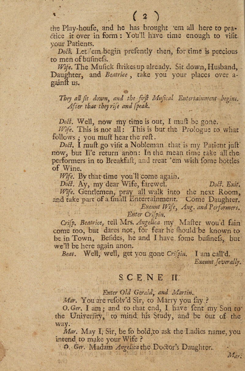 % 12 y the Play-houfe, and he has brought ’em all here to pra¬ ctice it over in form : Yob’ll have time enough to viiit. your Patients. DotI Let ?em.begih prefently then, for time is precious to men of bufinefs. Wife. The Mufick ftrikesup already. Sit down, Husband, Daughter, and Beatrice , take you your places over a- gainft us. They all fit down, and the firfi Mufiical Ent ertainment begins. After that they rife and [peak. DoB. Well, now my time is out, I muff be gone. Wife. This is not all: This is bur the Prologue to what follows; you muff hear the reft. DoB. I muff go vifit a Nobleman that is my Patient juft now, but Ilse return anon: In the. mean time take all the. performers in to Breakfaft, and treat ’em with fome bottles of Wine. Wife. By that time youll come again. DoB. Ay, my dear Wife, farewel. DoB. Exit. Wife. Gentlemen, pray all walk into the next Room, and take part of a fmall Entertainment. Come Daughter. Exeunt Wife, Ang. and Be?formers. Enter Crifpin. Crifp. Beatrice, tell Mrs. Angelica my Mafter wou'd fain come too, but dares not, for fear he Ihould be known to be in Town, Befides, he and I have, feme bufinefs, but well be here again anon. Beat. Well, well, get you .gone Crifpin. I am call’d. Exeunt federally. s c e'n e ir: Enter Old Geraldy and Martin.. Mar. You are refolv’d Sir, to Marry you fay .? O. Ger. I am ,* and to that end, I have fent my Son to' the Gniverfrty, to mind. Inis Study, and be our of the way. • Mar. May I, Sir, be fo bold,to ask the Radies name, you intend to make your Wife ? Ger. Madam Angelica the Doctor s Daughter. Mar;