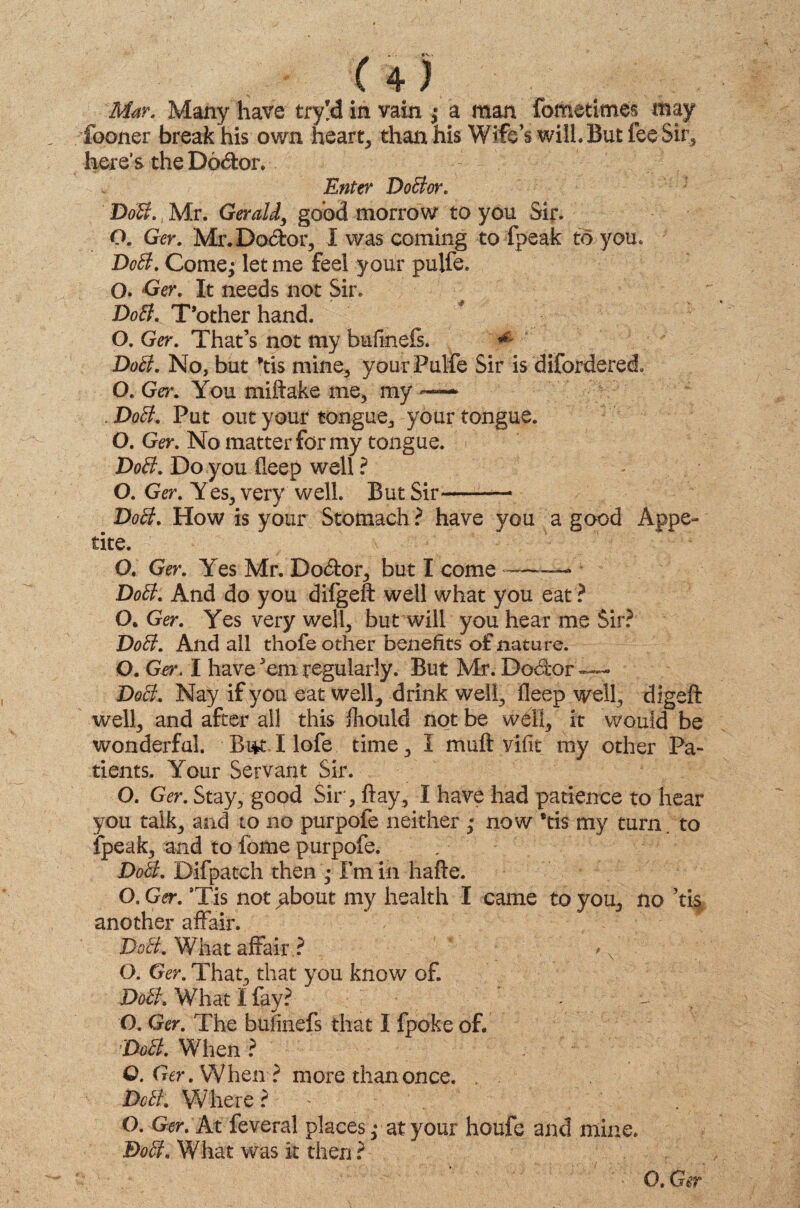 Mar. Many have try!d in vain ; a man foMetimes may fooner break his own hearty than his Wife’s will. But fee Sir* here’s the Doctor. Enter DoBor. DoB., Mr. Gerald, good morrow to you Sir. O. Ger. Mr. Doctor, I was coming to fpeak to you. DoB. Comej let me feel your pulfe. O. Ger. It needs not Sir. DoB. T’other hand. O. Ger. That’s not my bufmefs. ^ DoB. No, but *tis mine, your Pulfe Sir is diforderec!. O. Ger. You miftake me3 my —■ .DoB. Put out your tongue, your tongue. O. Ger. No matter for my tongue. DoB. Do you deep well ? O. Ger. Yes, very well. But Sir-— DoB. How is your Stomach ? have you a good Appe¬ tite. O. Ger. Yes Mr. Do<5tor, but I come — DoB. And do you difgeft well what you eat ? O. Ger. Yes very well, but will you hear me Sir? DoB. And all thofe other benefits of nature. O. Ger. I have *em regularly. But Mr. Dodfcor'—— DoB. Nay if you eat well, drink well, deep well, digeft well, and after all this fliould not be well, it would be wonderful. -Bi*t I lofe time, I muft v'ifit my other Pa¬ tients. Your Servant Sir. O. Ger. Stay, good Sir, flay, I have had patience to hear you talk, and to no purpofe neither • now *tis my turn, to fpeak, and to fome purpofe. DoB. Difpatch then ,* I’m in hade. O.Ger. ’Tis notgbout my health I came to you, no ’tis another affair. DoB.. What affair ? , v' O. Ger. That, that you know of. DoB. What i fay? O. Ger. The bufmefs that I fpoke of. DoB. When ? Q. Ger. When ? more than once. , DoB. Where ? . O. Ger. At feveral places ,* at your houfe and mine. DoB. What was k then ? O. Ger