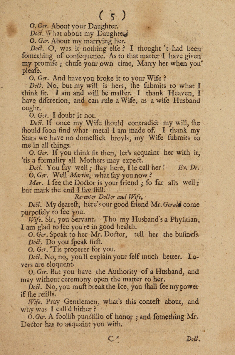 O. Gern About your Daughter. Doff. What about my Daughte^ Of Ger. About my marrying her. Doff. O, was it nothing elfe ? I thought51 had been fomething of confequence. As to that matter I have given my promife ; chufe your own time, Marry her when you* pleaie. O. Ger. And have you broke it to your Wife ? DeB. No, but my will is hers, fhe fubmits to what I •think fit. I am and will be matter. I thank Heaven, X have difcretion, and can rule a Wife, as a wife Husband ought. O. Ger. I doubt it not. Doff. If once my Wife fhould contradid my will, fhe fhould foon find what metal I am made of. I thank my Stars we have no domeftick broyls, my Wife fubmits to me in all things. O. Ger. If you think fit then, letJs acquaint her with it, *tis a formality all Mothers may exped. Doff. You fay well ,* ftay here, l ie call her ! Ex. Dr. O. Ger. Well Martin, what fay you now ? Mar. I fee the Dodor is your friend ,• fo far all’s well ; but mark the end I fay ftill. Re* enter Doff or and Wife• Doff. My deareft, here’s our good friend Mr. Gerald come purpofely to fee you. Wife. Sir, you Servant. Tho my Husband's a Phyfitian, I am glad to fee you’re in good health. O. Ger4 Speak to her Mr. Dodor, tell her the bufinefs. Doff. Do you fpeak firft. O. Ger. *Tis properer for you. Doff. No, no, you’ll explain your felf much better. Lo¬ vers are eloquent* O. Ger. But you have the Authority of a Husband, and may without ceremony open the matter to her. Doff. No, you mutt break the Ice, you fhall fee my power if fhe refills. Wife. Pray Gentlemen, what’s this conteft about, and why was I call d hither ? * O. Ger. A foolilh pundilio of honor j and fomething Mr, Dodor has to acquaint you with. C * Doff, -a