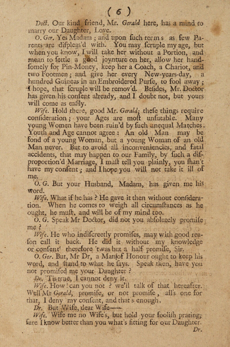 ( o DoB\ Our kind friend, Mr, Gerald here, has a mind to marry our Daughter, Love, 1 '■ : , ; O. Ger. Yes Madam ; arid upon fuch term s as few Pa¬ rents are difpieas’d with. You may fcruple my age, but when you know, I will take her without a Portion, and mean to fettle a giod joynture on her, allow her hand- fomely for Pin-Money, keep her a Coach, a Chariot, and two Footmen,* and give her every New-years-day, a hundred Guineas in an Embroidered Purfe, to fool away * hope, that fcruple will be remov'd, Befides, Mr. Doctor has given his content already, and I doubt not, but yours will come as eafily. Wife. Hold there, good Mr. Gerald; thefe things require confideration ,* your Ages are molt unfutable. Many young Women have been ruin5 d by fuch unequal Matches. Youth and Age cannot agree : An old Man may be Fond of a young Woman, but a young Woman of an old Man never. But to avoid all inconveniencies, and fatal accidents, that may happen to our Family, by fuch a dif- proportion’d Marriage, I malt tell you f plainly, you Jhamt have myconfent; and I hope you will not take it ill of me, -«v - * -- . . . •: O. G. But your Husband* Madam, has given me his Word. Wife, What if he has ? He gave it then without confidera- tion. When he comes to weigh all circumftances as he ought, he mult, and will be of my mind too. O. G. Speak Mr Doctor, did not you abfolutely promife me? ( , Wife, Fie who indifcreetly promifes, may with good reg- fon call it back. Fie did it without my knowledge of content* therefore F was but a half promife. Sir. O. Ger. But, Mr Dr, a Manfof Honour ought to keep his word, and (taiid to what he fays. Speak then, have you not promifed me your Daughter ? ■8n< •Tis true, I cannot deny it. Wife. Flow! can you not ? wesll talk of that; hereafter. Well Mr Gerald^ promife, or not promife / all’s one for that, I deny my content, and that's enough. Dr. But-Wife, dear Wife—■ / .. . Wife, Wife me no Wife’s, but hold your fooliiTi prating; fare I know better than you what's fitting for o ur Daughter. . 1m f Dr.