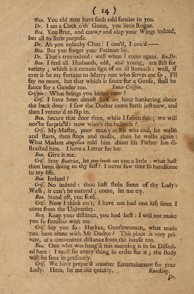 Dr. I am a Cock oW Game, you little Rogue. Bea. Xouftrut, and crow/ and clap your Wings indeed, but all to little purpofe. Dr. Ah you unlucky Chitt! I cou*d, I coud ——■ Bea. But you forget your Patients Sir. Dr. That's true indeed: well when I come again.' Ex.Dr. Bea. I find all Husbands, old, and young, are Hill for variety • which is a certain fign of an ill ftomach : well, if ever it be my fortune to Marry one who ferves me fo , Ill fay no more, but that which is fauce for a Goofe, fhall be fauce for a Gander too. Enter Crifpin. Crifpin l What brings you hither now ? Crif I have been almoft half an hour hankering about the back door : I faw the Doctor come forth juft now7, and then I ventur'd to flip in. Bea. Secure that door then, while I fallen this j we will nolbe furpriz’d* now what’s thebufmefs ?. Crif My Matter, poor mans at his wits end, he walks and ftarts, then Hops and mufes, then he walks again : What Madam Angelica told him about his. Father has di- ftradfced him. I have a Letter for her.. Bea. Give it me. Crif. Stay Beatrice, let me look on you a little : what haft thou been doing to thy felfr I never faw thee fo handfome in my life. Bea. Indeed ? Crif No indeed f thou haft ftoln fome of thy Lady's* vWafti ,* it can’t be natural come, let me try. Bea. Stand oft, you fool Crif. Now I think on’t, I have not had one kils fmce I came from the Univerfity. Bea, Keep your diftance, you had beft : I will not make you fo familiar with me. Crif Say you fo : Harkee, Gentlewoman,, what made you, here alone with Mr Dodor ? This place is very pri¬ vate, at a convenient diftance from the houfe too. Bea. One who was hang’d this morning is to be Diffect> ed here : I mult fet every thing in order for it ,• the Body will be fent in prefently. Crif We have prepaid another Entertainment for your Lady , Here, let me out quickly. Knocking. P*.