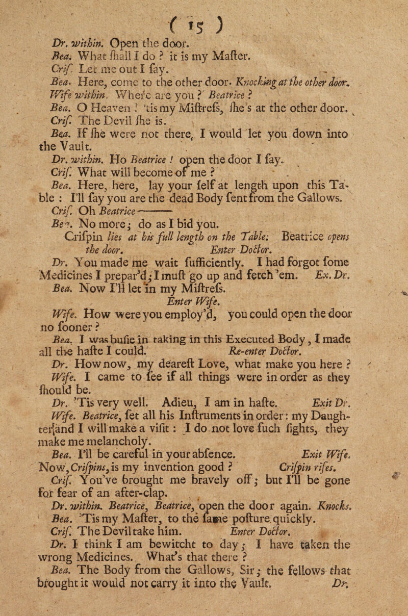 Dr. •whhln. Open the door. Bea. What fhaii I do ? it is my Matter. Crif Let me out I fay. Bea* Here, come to the other door* Knocking at the other door. within Where are you ? Beatrice ? O Heaven ! tis my Miftrefs, ihe s at the other door. Crif. The Devil {he is. Bea. If {he were not there, I would let you down into the Vault. Dr. within. Ho Beatrice ! open the door I fay.. Crif What will become of me ? Bea. Here, here, lay your felf at length upon this Ta¬ ble : I’ll fay you are the dead Body fentfrom the Galiows, Crif Oh Beatrice —-——- Bea. No more; do as I bid you. Crifpin lies at his full length on the Table: Beatrice opens the door. Enter Do Bor. Dr. You made me wait fufficiently. I had forgot fome Medicines I prepar’d; I mutt go up and fetch ’em. Ex. Dr. Bea. Now I’ll let in my Miftrefs. Enter Wife. Wife. How were you employ’d3 you could open the door no fooner ?' . Bea, I was butte in taking in this Executed Body, I made all the hafte I could. Re-enter DoBor. Dr. How now,, my deareft Love, what make you here ? Wife. I came to fee if all things were in order as they fhould be. Dr. ’Tis very well. Adieu, I am in hafte. Exit Dr. Wife. Beatrice, fet all his Inftruments in order: my Daugh- terjand I will make a vifit: I do not love fuch lights, they make me melancholy. Bea. I’ll be careful in yourabfence. Exit Wife. Now, Crifpins3 is my invention good ? Crifpin rifes. Crif. You’ve brought me bravely off ; but I’ll be gone for fear of an after-clap. Dr. within. Beatrice, Beatrice, open the door again. Knocks. Bea. ’Tis my Matter, to the fame pofture quickly. Crif. The Devil take him. Enter DoBor. Dr. I think I am bewitcht to day ; I have taken the wrong Medicines. What’s that there ? Bea. The Body from the Gallows, Sir; the fellows that brought it would not carry it into the Vault. Dk
