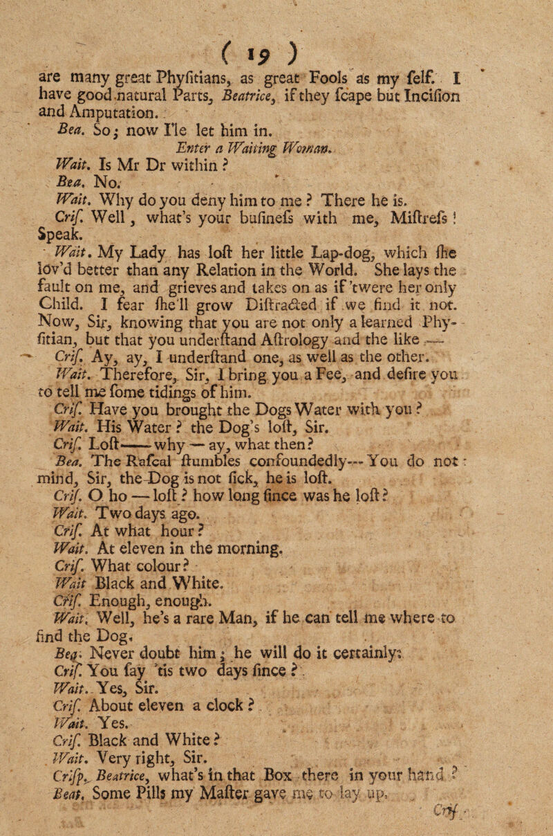 are many great Fhyfitians, as great Fools as my felf. I have good natural Parts* Beatrice y if they fcape but Incifion and Amputation. Bea. So; now Fie let him in. Enter a Waking Woman. Wait. Is Mr Dr within ? Bea. No. Wait. Why do you deny him to me ? There he is. Crif. Well, what’s your bufinefs with me. Miftrefs! Speak. • Wait. My Lady has loft her little Lap-dog, which file lov’d better than any Relation in the World. She lays the fault on me, and grieves and takes on as if’twere her only Child. I fear fhe'll grow Diftraded if we find it not. Now, Sir, knowing that you are not only a learned Thy- - fitian, but that you underftand Aftrology arid the like — Crif. Ay, ay, I underftand one, as well as the other. Wait. Therefore, Sir, I bring you a Fee, and defire you to tell me fome tidings of him. Crif. Have you brought the Dogs Water with you ? Wait. His Water ? the Dog’s loft, Sir. Crif. Loft—why — ay, what then? Bea. The Rafcal ftumbles confoundedly— You do not : mind. Sir, theT)og isnot fick, he is loft. Crif. O ho — loft ? how long fmce was he loft ? Wait. Two days ago. Crif. At what hour ? Wait. At eleven in the morning. Crif. What colour? Walt Black and White. Crif Enough, enough. Wait; Well, he’s a rare Man, if he can tell me where to find the Dog-. Bea• Never doubt him ; he will do it certainly? Crif. You fay us two days fince Wait..Yes, Sir. Crif About eleven a clock ? Wait. Yes. Crif Black and White ? Wait. Very right. Sir. Griffs Beatrice, what’s in that Box there in your hand ? Beat. Some Pills my Matter gave me to lay up.